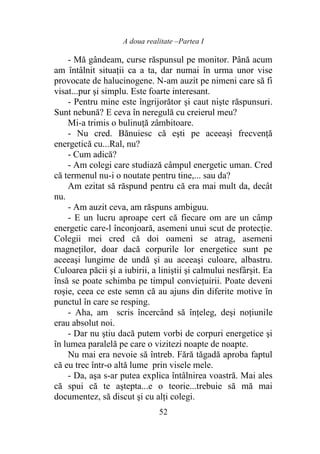 A doua realitate –Partea I
52
- Mă gândeam, curse răspunsul pe monitor. Până acum
am întâlnit situaţii ca a ta, dar numai în urma unor vise
provocate de halucinogene. N-am auzit pe nimeni care să fi
visat...pur şi simplu. Este foarte interesant.
- Pentru mine este îngrijorător şi caut nişte răspunsuri.
Sunt nebună? E ceva în neregulă cu creierul meu?
Mi-a trimis o bulinuţă zâmbitoare.
- Nu cred. Bănuiesc că eşti pe aceeaşi frecvenţă
energetică cu...Ral, nu?
- Cum adică?
- Am colegi care studiază câmpul energetic uman. Cred
că termenul nu-i o noutate pentru tine,... sau da?
Am ezitat să răspund pentru că era mai mult da, decât
nu.
- Am auzit ceva, am răspuns ambiguu.
- E un lucru aproape cert că fiecare om are un câmp
energetic care-l înconjoară, asemeni unui scut de protecţie.
Colegii mei cred că doi oameni se atrag, asemeni
magneţilor, doar dacă corpurile lor energetice sunt pe
aceeaşi lungime de undă şi au aceeaşi culoare, albastru.
Culoarea păcii şi a iubirii, a liniştii şi calmului nesfârşit. Ea
însă se poate schimba pe timpul convieţuirii. Poate deveni
roşie, ceea ce este semn că au ajuns din diferite motive în
punctul în care se resping.
- Aha, am scris încercând să înţeleg, deşi noţiunile
erau absolut noi.
- Dar nu ştiu dacă putem vorbi de corpuri energetice şi
în lumea paralelă pe care o vizitezi noapte de noapte.
Nu mai era nevoie să întreb. Fără tăgadă aproba faptul
că eu trec într-o altă lume prin visele mele.
- Da, aşa s-ar putea explica întâlnirea voastră. Mai ales
că spui că te aştepta...e o teorie...trebuie să mă mai
documentez, să discut şi cu alţi colegi.
 