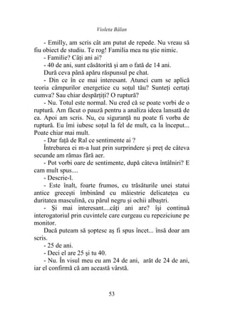 Violeta Bălan
53
- Emilly, am scris cât am putut de repede. Nu vreau să
fiu obiect de studiu. Te rog! Familia mea nu ştie nimic.
- Familie? Câţi ani ai?
- 40 de ani, sunt căsătorită şi am o fată de 14 ani.
Dură ceva până apăru răspunsul pe chat.
- Din ce în ce mai interesant. Atunci cum se aplică
teoria câmpurilor energetice cu soţul tău? Sunteţi certaţi
cumva? Sau chiar despărţiţi? O ruptură?
- Nu. Totul este normal. Nu cred că se poate vorbi de o
ruptură. Am făcut o pauză pentru a analiza ideea lansată de
ea. Apoi am scris. Nu, cu siguranţă nu poate fi vorba de
ruptură. Eu îmi iubesc soţul la fel de mult, ca la început...
Poate chiar mai mult.
- Dar faţă de Ral ce sentimente ai ?
Întrebarea ei m-a luat prin surprindere şi preţ de câteva
secunde am rămas fără aer.
- Pot vorbi oare de sentimente, după câteva întâlniri? E
cam mult spus....
- Descrie-l.
- Este înalt, foarte frumos, cu trăsăturile unei statui
antice greceşti îmbinând cu măiestrie delicateţea cu
duritatea masculină, cu părul negru şi ochii albaştri.
- Şi mai interesant....câţi ani are? îşi continuă
interogatoriul prin cuvintele care curgeau cu repeziciune pe
monitor.
Dacă puteam să şoptesc aş fi spus încet... însă doar am
scris.
- 25 de ani.
- Deci el are 25 şi tu 40.
- Nu. În visul meu eu am 24 de ani, arăt de 24 de ani,
iar el confirmă că am această vârstă.
 