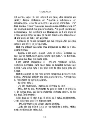 Violeta Bălan
55
pot dormi. Apoi mi-am amintit un pasaj din discuţia cu
Emilly, despre băştinaşii din Amazon şi substanţele lor
halucinogene. Ce ar fi să încerc şi eu cu un somnifer? Dar
dacă nu mai visam? Dacă nu aveam să mă întâlnesc cu el?
Îmi asumam riscul. Nu puteam amâna. Am găsit în cutia de
medicamente din noptieră un Diazepam şi l-am înghiţit
repede cu un pahar cu apă, să nu am timp să mă răzgândesc.
M-am întins în pat şi am aşteptat.
Senzaţia că nu am suficient aer mă copleşi. Am deschis
ochii şi am privit în jur speriată.
Ral era aplecat deasupra mea împreună cu Bea şi o altă
tânără blondă.
- Diana, i-am auzit glasul. Cum te simţi? Încearcă să
tragi aer în piept, uşor, apoi expiră-l pe gură. O să fie bine,
dar să nu mai faci niciodată asta.
I-am urmat indicaţiile şi mi-am recăpătat suflul,
respiraţia normală, care puse capăt şi bătăilor nebune ale
inimii. Cele două fete s-au uitat una la alta după care au
plecat.
Ral m-a ajutat să mă ridic de pe canapeaua pe care eram
întinsă. Ochii lui albaştri mă învăluiau cu totul. Aproape că
nu mai ştiam ce trebuie să spun.
- Te simţi bine ?
- Da, am murmurat. Trebuia să vorbesc cu tine.
- Ştiu, dar nu aşa. Substanţa pe care ai luat-o te ajută să
vii în lumea mea, dar şocul puternic te poate omorî. Să nu
mai faci. Îmi promiţi?
Nici dacă aş fi vrut n-aş fi putut să-i refuz rugămintea.
Ochii lui aveau un efect hipnotizant.
- Da, dar trebuia să discut urgent cu tine.
Dădu din cap blând fără a-şi lua ochii de la mine. Mâna
mea se odihnea în mâna lui.
 