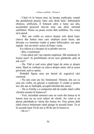 A doua realitate –Partea I
56
- Când vii în lumea mea, îşi începu explicaţia, corpul
tău pendulează practic între cele două lumi. Substanţele
chimice, artificiale, îl forţează către o lume sau alta,
accelerând procesul într-un sens sau altul, stricând
echilibrul. Nimic nu poate exista fără echilibru. Nu vreau
să te pierd.
- Ral, am vorbit cu cineva despre cele două lumi,
cineva din lumea mea care studiază acest lucru, dar
discuţia s-a terminat ciudat şi puţin înfricoşător, am spus
repede. Am un motiv serios să forţez vizita.
S-a ridicat şi a început să se plimbe nervos.
- Ştiu, a murmurat.
- Cum adică ştii? am repetat surprinsă. Mă urmăreşti în
lumea mea? Ai posibilitatea să-mi auzi gândurile, poţi să
mă vezi?
- Da. Văd şi aud orice gând legat de mine şi despre
mine. Dacă tu vorbeşti cu cineva despre mine văd şi aceea
persoană, aud ce spune.
Probabil figura mea era destul de sugestivă căci
continuă.
- Nu ştiu cum are loc fenomenul. Nimeni, din cei cu
care am vorbit, nu găseşte o explicaţie. E ciudat și pentru
noi, dar aşa se întâmplă, acceptă ridicând din umeri.
- De ce Emilly s-a comportat atât de ciudat când a aflat
vârstele noastre în lumea ta?
- Vezi, niciodată oamenii care au venit din lumea ta în
lumea mea nu au avut salturi de vârstă. Au venit şi au
plecat păstrându-şi vârsta din lumea lor. Este prima dată
când cineva întinereşte când ajunge în această lume. Tu ai
în această lume 24 de ani şi 40 de ani în lumea ta.
- De ce ?
 
