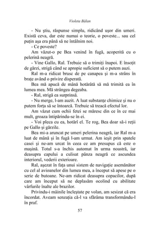 Violeta Bălan
57
- Nu ştiu, răspunse simplu, ridicând uşor din umeri.
Există ceva, dar este numai o teorie, o poveste... sau cel
puţin aşa era până să ne întâlnim noi.
- Ce poveste?
Am văzut-o pe Bea venind în fugă, acoperită cu o
pelerină neagră.
- Vine Gallo, Ral. Trebuie să o trimiţi înapoi. E însoţit
de gărzi, strigă când se apropie suficient să o putem auzi.
Ral m-a ridicat brusc de pe canapea şi m-a strâns în
braţe având o privire disperată.
Bea mă apucă de mână hotărâtă să mă trimită ea în
lumea mea. Mă strângea degeaba.
- Ral, strigă ea surprinsă.
- Nu merge, l-am auzit. A luat substanţe chimice şi nu o
putem forţa să se întoarcă. Trebuie să treacă efectul lor.
Am văzut cum ochii fetei se măresc din ce în ce mai
mult, groaza întipărindu-se în ei.
- Voi pleca cu ea, hotărî el. Te rog, Bea doar să-i reţii
pe Gallo şi gărzile.
Bea mi-a aruncat pe umeri pelerina neagră, iar Ral m-a
luat de mână şi în fugă l-am urmat. Am ieşit prin spatele
casei şi ne-am urcat în ceea ce am presupus că este o
maşină. Totul s-a închis automat în urma noastră, iar
deasupra capului a culisat pânza neagră ce ascundea
interiorul, vederii exterioare.
Ral, aşezat în faţa unui sistem de navigaţie asemănător
cu cel al avioanelor din lumea mea, a început să apese pe o
serie de butoane. Ne-am ridicat deasupra copacilor, după
care am început să ne deplasăm ocolind cu abilitate
vârfurile înalte ale brazilor.
Privindu-i mâinile încleştate pe volan, am sesizat că era
încordat. Aveam senzaţia că-l va sfărâma transformându-l
în praf.
 