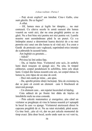 A doua realitate –Partea I
58
- Poţi să-mi explici? am întrebat. Cine-i Gallo, cine
sunt gărzile. De ce fugim?
A oftat.
- Of, lumea mea şi legile lor tâmpite…. nu mai
contează. Cu câteva secole în urmă oameni din lumea
voastră au venit aici, dar nu erau pregătiţi pentru ce au
găsit. Nu a fost bine nici pentru noi nici pentru voi. Lumile
noastre sunt asemănătoare până la un punct. Ce s-a
întâmplat atunci a determinat luarea deciziei de a nu mai
permite nici unui om din lumea ta să vină aici. S-a creat o
Gardă de protecţie care veghează, suprimând orice intenţie
de a pătrunde în această lume.
Am înghiţit cu greutate....
- Adică?
Privirea lui îmi ardea faţa.
- Da, ai înţeles bine. Vizitatorul este ucis...în ambele
lumi dacă reuşeşte să ajungă aici. Nu uita, în timpul
călătoriei, corpul pendulează în echilibru, între cele două
lumi. Corpul din lumea noastră este ars, iar corpul rămas în
lumea ta, este răpus de un atac de cord.
- Deci mă caută pe mine....am spus.
- Da, aprobă printre dinţii încleştaţi. Ştiu de existenţa ta,
dar se pare că există un element care îi blochează să
intervină prompt.
- Un element care... am repetat încercând să înţeleg.
Cuta adâncă de pe frunte îmi dădu de înţeles că
întrebările mele nu erau comode.
- Prin calcule matematice şi energetice, ştiu când un
vizitator se pregăteşte să vina în lumea noastră şi-l aşteaptă
în locul în care va ajunge. Vizitatorul aterizează direct în
capcana pregătită de ei. Nu au ratat niciodată, până acum.
Cu tine însă....ştiu că vii, dar nu pot calcula momentul de
timp exact. Ştiu doar locul, acolo unde sunt eu vei veni tu,
 