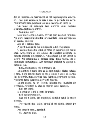 Violeta Bălan
59
dar ar însemna ca permanent să mă supravegheze cineva,
ori Theo, prin calitatea pe care o are, nu permite aşa ceva.
Prin urmare până acum au fost cu o secundă în urma ta.
Cu toate că simţeam deja durerea unui răspuns
afirmativ, trebuia să întreb.
- Să nu mai vin?
Şi-a întors ochii albaştri, privind prin geamul fumuriu.
Am auzit scrâşnetul dinţilor iar cuvintele ieşiră aproape ca
un geamăt dureros.
- Aşa ar fi cel mai bine.
A oprit maşina pe malul unei ape la liziera pădurii.
O căsuţă mică din lemn se zărea în depărtare pe malul
apei. Arhitectura ei îmi aminti de căsuţele desenate în
benzile animate ale copilăriei. Am coborât şi l-am urmat în
tăcere. Ne întâmpină o femeie între două vârste, de o
frumuseţe tulburătoare. Am remarcat imediat pe chipul ei
ochii lui Ral.
- Lilly, mama mea, mi-o prezentă el.
Mi-a întins o mână albă cu degete lungi şi pielea netedă
şi fină. I-am apucat mâna şi mi-a strâns-o uşor, îşi sărută
fiul pe obraz, după care ne făcu semn să o urmăm în casă.
Nu părea deloc surprinsă de vizita noastră.
M-am aşezat pe un fotoliu, lăsându-mă învăluită de
toropeală. Reuşeam cu greu să mai ţin ochii deschişi.
- Ral, am şoptit.
S-a apropiat şi mi-a şoptit la ureche.
- Eşti în siguranţă aici.
- Dar mi-e somn, am murmurat forţând ochii să nu se
închidă.
- Ne vedem mai târziu, spuse şi mă sărută apăsat pe
obraz.
Am smucit capul, gemând.
- Nu vreau să plec.
 