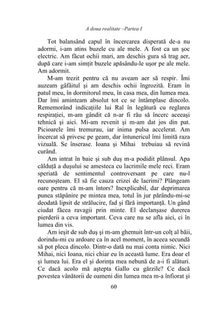 A doua realitate –Partea I
60
Tot balansând capul în încercarea disperată de-a nu
adormi, i-am atins buzele cu ale mele. A fost ca un şoc
electric. Am făcut ochii mari, am deschis gura să trag aer,
după care i-am simţit buzele apăsându-le uşor pe ale mele.
Am adormit.
M-am trezit pentru că nu aveam aer să respir. Îmi
auzeam gâfâitul şi am deschis ochii îngrozită. Eram în
patul meu, în dormitorul meu, în casa mea, din lumea mea.
Dar îmi aminteam absolut tot ce se întâmplase dincolo.
Rememorând indicaţiile lui Ral în legătură cu reglarea
respiraţiei, m-am gândit că n-ar fi rău să încerc aceeaşi
tehnică şi aici. Mi-am revenit şi m-am dat jos din pat.
Picioarele îmi tremurau, iar inima pulsa accelerat. Am
încercat să privesc pe geam, dar întunericul îmi limită raza
vizuală. Se înserase. Ioana şi Mihai trebuiau să revină
curând.
Am intrat în baie şi sub duş m-a podidit plânsul. Apa
călduţă a duşului se amesteca cu lacrimile mele reci. Eram
speriată de sentimentul controversant pe care nu-l
recunoşteam. El să fie cauza crizei de lacrimi? Plângeam
oare pentru că m-am întors? Inexplicabil, dar deprimarea
punea stăpânire pe mintea mea, totul în jur părându-mi-se
deodată lipsit de strălucire, fad şi fără importanţă. Un gând
ciudat făcea ravagii prin minte. El declanşase durerea
pierderii a ceva important. Ceva care nu se afla aici, ci în
lumea din vis.
Am ieşit de sub duş şi m-am ghemuit într-un colţ al băii,
dorindu-mi cu ardoare ca în acel moment, în aceea secundă
să pot pleca dincolo. Dintr-o dată nu mai conta nimic. Nici
Mihai, nici Ioana, nici chiar eu în această lume. Era doar el
şi lumea lui. Era el şi dorinţa mea nebună de a-i fi alături.
Ce dacă acolo mă aştepta Gallo cu gărzile? Ce dacă
povestea vânătorii de oameni din lumea mea m-a înfiorat şi
 