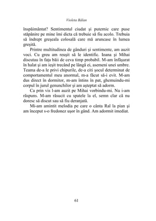 Violeta Bălan
61
înspăimântat? Sentimentul ciudat şi puternic care puse
stăpânire pe mine îmi dicta că trebuie să fiu acolo. Trebuia
să îndrept greşeala colosală care mă aruncase în lumea
greşită.
Printre multitudinea de gânduri şi sentimente, am auzit
voci. Cu greu am reuşit să le identific. Ioana şi Mihai
discutau în faţa băii de ceva timp probabil. M-am înfăşurat
în halat şi am ieşit trecând pe lângă ei, asemeni unei umbre.
Teama de-a le privi chipurile, de-a citi şocul determinat de
comportamentul meu anormal, m-a făcut să-i evit. M-am
dus direct în dormitor, m-am întins în pat, ghemuindu-mi
corpul în jurul genunchilor şi am aşteptat să adorm.
Ca prin vis l-am auzit pe Mihai vorbindu-mi. Nu i-am
răspuns. M-am răsucit cu spatele la el, semn clar că nu
doresc să discut sau să fiu deranjată.
Mi-am amintit melodia pe care o cânta Ral la pian şi
am început s-o fredonez uşor în gând. Am adormit imediat.
 