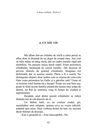 A doua realitate –Partea I
62
6. UN NOU VIS
Mă aflam într-un cilindru de sticlă a cărui pereţi se
aflau doar la distanţă de un deget de corpul meu. Am vrut
să ridic mâna să ating sticla, dar un cadru metalic rigid mă
imobiliza. Nu puteam mişca decât capul. Eram prizoniera
cilindrului, încătuşată de cercul metalic. Am încercat să
privesc dincolo de geamul cilindrului. Imaginea era
deformată, dar se auzeau sunete. Părea a fi o ceartă. Nu
distingeam chipuri, doar umbre care se mişcau de colo-colo.
Oare eram prizoniera lui Gallo şi a gărzilor sale? Urma să
se termine totul înainte de a începe? Poate era mai bine aşa,
poate în felul acesta familia umană din lumea mea scăpa de
durere, iar Ral îşi continua viaţa în lumea lui ciudată şi
neprimitoare.
Deodată, unul dintre pereţii cilindrului se ridică
lăsându-mă să văd dincolo de el.
Un bărbat înalt, cu un costum ciudat, gri,
asemănător unei salopete, spunea ceva cu vocea ridicată,
arătând spre mine. Deşi vorbeau destul de tare, nu auzeam
decât frânturi de discuţie.
- Este o greşeală ce....Este inacceptabil...Nu.
 
