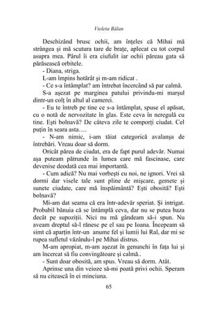 Violeta Bălan
65
Deschizând brusc ochii, am înţeles că Mihai mă
strângea şi mă scutura tare de braţe, aplecat cu tot corpul
asupra mea. Părul îi era ciufulit iar ochii păreau gata să
părăsească orbitele.
- Diana, striga.
L-am împins hotărât şi m-am ridicat .
- Ce s-a întâmplat? am întrebat încercând să par calmă.
S-a aşezat pe marginea patului privindu-mi marşul
dintr-un colţ în altul al camerei.
- Eu te întreb pe tine ce s-a întâmplat, spuse el apăsat,
cu o notă de nervozitate în glas. Este ceva în neregulă cu
tine. Eşti bolnavă? De câteva zile te comporţi ciudat. Cel
puţin în seara asta….
- N-am nimic, i-am tăiat categorică avalanşa de
întrebări. Vreau doar să dorm.
Oricât părea de ciudat, era de fapt purul adevăr. Numai
aşa puteam pătrunde în lumea care mă fascinase, care
devenise deodată cea mai importantă.
- Cum adică? Nu mai vorbeşti cu noi, ne ignori. Vrei să
dormi dar visele tale sunt pline de mişcare, gemete şi
sunete ciudate, care mă înspăimântă? Eşti obosită? Eşti
bolnavă?
Mi-am dat seama că era într-adevăr speriat. Şi intrigat.
Probabil bănuia că se întâmplă ceva, dar nu se putea baza
decât pe supoziţii. Nici nu mă gândeam să-i spun. Nu
aveam dreptul să-l rănesc pe el sau pe Ioana. Începeam să
simt că aparţin într-un anume fel şi lumii lui Ral, dar mi se
rupea sufletul văzându-l pe Mihai distrus.
M-am apropiat, m-am aşezat în genunchi în faţa lui şi
am încercat să fiu convingătoare şi calmă..
- Sunt doar obosită, am spus. Vreau să dorm. Atât.
Aprinse una din veioze să-mi poată privi ochii. Speram
să nu citească în ei minciuna.
 