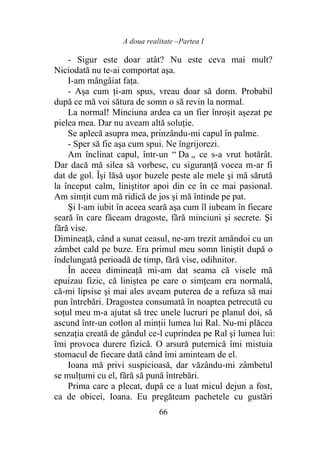 A doua realitate –Partea I
66
- Sigur este doar atât? Nu este ceva mai mult?
Niciodată nu te-ai comportat aşa.
I-am mângâiat faţa.
- Aşa cum ţi-am spus, vreau doar să dorm. Probabil
după ce mă voi sătura de somn o să revin la normal.
La normal! Minciuna ardea ca un fier înroşit aşezat pe
pielea mea. Dar nu aveam altă soluţie.
Se aplecă asupra mea, prinzându-mi capul în palme.
- Sper să fie aşa cum spui. Ne îngrijorezi.
Am înclinat capul, într-un “ Da „ ce s-a vrut hotărât.
Dar dacă mă silea să vorbesc, cu siguranţă vocea m-ar fi
dat de gol. Îşi lăsă uşor buzele peste ale mele şi mă sărută
la început calm, liniştitor apoi din ce în ce mai pasional.
Am simţit cum mă ridică de jos şi mă întinde pe pat.
Şi l-am iubit în aceea seară aşa cum îl iubeam în fiecare
seară în care făceam dragoste, fără minciuni şi secrete. Şi
fără vise.
Dimineaţă, când a sunat ceasul, ne-am trezit amândoi cu un
zâmbet cald pe buze. Era primul meu somn liniştit după o
îndelungată perioadă de timp, fără vise, odihnitor.
În aceea dimineaţă mi-am dat seama că visele mă
epuizau fizic, că liniştea pe care o simţeam era normală,
că-mi lipsise şi mai ales aveam puterea de a refuza să mai
pun întrebări. Dragostea consumată în noaptea petrecută cu
soţul meu m-a ajutat să trec unele lucruri pe planul doi, să
ascund într-un cotlon al minţii lumea lui Ral. Nu-mi plăcea
senzaţia creată de gândul ce-l cuprindea pe Ral şi lumea lui:
îmi provoca durere fizică. O arsură puternică îmi mistuia
stomacul de fiecare dată când îmi aminteam de el.
Ioana mă privi suspicioasă, dar văzându-mi zâmbetul
se mulţumi cu el, fără să pună întrebări.
Prima care a plecat, după ce a luat micul dejun a fost,
ca de obicei, Ioana. Eu pregăteam pachetele cu gustări
 