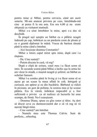 Violeta Bălan
67
pentru mine şi Mihai, pentru serviciu, când am auzit
soneria. Mi-am aruncat privirea pe ceas, întrebându-mă
cine ar putea fi la ora asta. Era ora 6.00 şi nu eram
obişnuiţi cu vizitatori matinali.
Mihai s-a uitat întrebător la mine, apoi s-a dus să
deschidă.
În pragul uşii aştepta un bărbat cu o pălărie neagră
îndesată pe cap, îmbrăcat cu un pardesiu crem de ploaie şi
cu o geantă diplomat în mână. Vocea de bariton răsună
până la mine când a întrebat.
- Aici locuieşte doamna Constantin?
Mihai a întors capul mirat spre mine, după care i-a
răspuns.
- Da. Cine sunteţi?
- Putem discuta în casă, vă rog?
După o clipă de ezitare, soţul meu i-a făcut semn să
intre. În secunda scursă până Mihai a închis uşa în urma lui
am văzut în stradă, o maşină neagră şi şoferul, un bărbat cu
ochelari fumurii.
Mihai l-a condus până în living şi i-a făcut semn să se
aşeze pe un scaun la masa aflată în colţ. Intrigată şi
curioasă, am apărut şi eu din bucătărie. Bărbatul se ridică
în picioare, un gest de politeţe, la sosirea mea şi îşi scoase
pălăria. Era în vârstă, îmbrăcat impecabil şi a fost
suficientă o privire ca să realizez că lucrurile lui erau
scumpe, de firmă. Nu-l cunoşteam.
- Doamna Diana, spuse cu glas sonor şi tăios. Aş dori
să discut ceva cu dumneavoastră dar o să vă rog să vă
aşezaţi lângă mine.
- Cine sunteţi? am întrebat.
- Numele meu este Thomas Calvin. Sunt de
profesie,...arheolog.
 