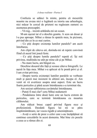 A doua realitate –Partea I
68
Confuzia se adânci în minte, pentru că meseriile
noastre nu aveau nici o legătură cu istoria sau arheologia,
nici măcar în cercul de prieteni nu regăseam oameni cu
asemenea preocupări.
- Vă rog... insistă arătându-mi un scaun.
M-am aşezat iar el a deschis geanta. A scos un dosar şi
l-a pus aproape. Mihai a rămas în spatele meu, în picioare,
privind din ce în ce mai curios.
- Ce ştiţi despre existenţa lumilor paralele? am auzit
întrebarea.
Am clipit de câteva ori, dorindu-mi să repete convinsă
fiind că auzul îmi joacă feste.
- Ce ştiţi despre lumile paralele? repetă el. Îşi roti
privirea, studiindu-ne atât pe mine cât şi pe Mihai.
- Nu mare lucru, am bâiguit eu.
Deschise dosarul din faţă şi scoase câteva fotografii. Le
așeză în faţa mea. Mihai s-a aplecat să le poată privi şi el.
I-am evitat privirea.
- Despre teoria existenţei lumilor paralele se vorbeşte
mult şi parcă mai insistent în ultimii ani, începu el. Am
venit să vă avertizez asupra unui aspect. Este un lucru
foarte periculos şi până acum întotdeauna s-a terminat rău.
Am sesizat sublinierea cuvântului întotdeauna.
- Puteţi fi mai clar? ceru Mihai nedumerit
- Pendularea între două lumi este un lucru extrem de
periculos, care se termină întotdeauna cu moartea
călătorului.
Am ridicat brusc capul privind figura rece şi
profesionistă. Deodată figura lui mi se păru
înspăimântătoare, iar vocea rigidă şi ameninţătoare.
- Aveţi o serie de poze a celor care s-au încăpăţânat să
continue cercetările în acest domeniu. Mai bine zis pozele
a ceea ce a rămas din ei.
 