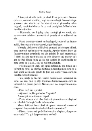 Violeta Bălan
69
A început să ni le arate pe rând. Erau groaznice. Numai
cadavre, oameni mutilaţi, arşi, dezmembraţi. Numai sânge
şi oroare. Am simţit cum îmi vine să vomit şi am dus mâna
la gură, respirând din ce în ce mai precipitat. Mihai a luat
imediat atitudine.
- Domnule, nu înţeleg cine sunteţi şi ce vreţi, dar
pozele sunt oribile şi n-am să vă permit să ne tulburaţi cu
ele.
- Poate dumneavoastră nu înţelegeţi, spuse el cu ironie
acidă, dar soţia dumneavoastră, sigur înţelege.
Vorbele vizitatorului îl izbiră cu toată puterea pe Mihai,
care împietri pentru câteva secunde. Apoi se răsuci încet cu
faţa spre mine, acuzându-mă din priviri. În acel moment aş
fi dorit să am posibilitatea să trec dincolo sau măcar să-l
am pe Ral lângă mine ca să mă susţină în explicaţiile pe
care urma să le dau... sau să mă pot ascunde.
- Nu înţeleg ce vreţi, am spus hotărându-mă brusc să-l
înfrunt pe omul ce stârnea furtuna în familia mea. Era ca şi
cum după ce m-am gândit la Ral, am auzit vocea care-mi
insufla curajul necesar.
- Va jucaţi cu lucruri foarte periculoase, accentuă cu
tărie. Au mai fost şi alţii înaintea dumneavoastră care au
încercat. Le priviţi pozele. Nici ei, nici noi nu permitem aşa
ceva.
- Care noi? am ripostat.
- Aţi auzit de Grupul celor 7 spirite?
Am negat mişcându-mi capul.
- Poate vă este mai clar dacă vă spun că are acelaşi rol
ca cel a lui Gallo şi Garda în lumea lor.
M-am înfiorat, încercând să opresc tremurul nervos al
corpului. Înseamnă că cele două lumi comunicau?
- Diana, l-am auzit pe Mihai vorbind răspicat, despre ce
este vorba? Tu ştii despre ce este vorba?
 