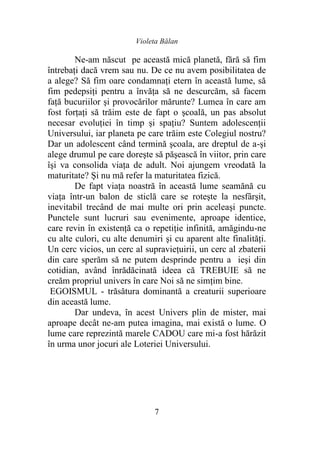 Violeta Bălan
7
Ne-am născut pe această mică planetă, fără să fim
întrebaţi dacă vrem sau nu. De ce nu avem posibilitatea de
a alege? Să fim oare condamnaţi etern în această lume, să
fim pedepsiţi pentru a învăța să ne descurcăm, să facem
faţă bucuriilor şi provocărilor mărunte? Lumea în care am
fost forţaţi să trăim este de fapt o şcoală, un pas absolut
necesar evoluţiei în timp şi spaţiu? Suntem adolescenţii
Universului, iar planeta pe care trăim este Colegiul nostru?
Dar un adolescent când termină şcoala, are dreptul de a-şi
alege drumul pe care doreşte să păşească în viitor, prin care
îşi va consolida viaţa de adult. Noi ajungem vreodată la
maturitate? Şi nu mă refer la maturitatea fizică.
De fapt viaţa noastră în această lume seamănă cu
viaţa într-un balon de sticlă care se roteşte la nesfârşit,
inevitabil trecând de mai multe ori prin aceleaşi puncte.
Punctele sunt lucruri sau evenimente, aproape identice,
care revin în existenţă ca o repetiţie infinită, amăgindu-ne
cu alte culori, cu alte denumiri şi cu aparent alte finalităţi.
Un cerc vicios, un cerc al supravieţuirii, un cerc al zbaterii
din care sperăm să ne putem desprinde pentru a ieşi din
cotidian, având înrădăcinată ideea că TREBUIE să ne
creăm propriul univers în care Noi să ne simţim bine.
EGOISMUL - trăsătura dominantă a creaturii superioare
din această lume.
Dar undeva, în acest Univers plin de mister, mai
aproape decât ne-am putea imagina, mai există o lume. O
lume care reprezintă marele CADOU care mi-a fost hărăzit
în urma unor jocuri ale Loteriei Universului.
 
