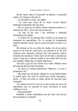 A doua realitate –Partea I
70
M-am întors spre el încercând să păstrez o aparenţă
calmă, să-l liniştesc din priviri.
- Ai încredere în mine, am şoptit.
- Ce vreţi mai exact de la mine? m-am adresat
bărbatului impunător din faţa mea.
- Să vă conving că pentru binele dumneavoastră şi a
familiei de AICI, să nu mai treceţi dincolo.
- Și cum să fac asta ? am continuat o bănuială
încolţindu-mi în gând.
- Va trebui să vă internaţi într-o clinică şi să urmaţi un
tratament de specialitate. Nu vă ascund că tratamentul
implică anumite riscuri, dar eu sunt încrezător că totul va fi
bine.
Ori doreau sa fiu un cobai de studiu, ori să-mi aplice
şocuri ca să scap de visele prin care plecam la el. În acel
moment erau singurele variante prin care puteam explica
termenul de tratament. Poate chiar să-mi facă o operaţie pe
creier. Toate mi se păreau oribile şi am simţit fiori reci pe
şira spinării. Mihai pur şi simplu împietrise.
Am luat o gura de aer înainte de a vorbi. Mâinile mele
deveniseră albe de atâta încleştare.
- Şi dacă nu accept propunerea? Bănuiesc că este o
propunere, nu?
- Mai mult sau mai puţin, adăugă el cu un zâmbet hidos
în colţul gurii. Nu cred că există prea multe alternative,
decât... şi făcu un semn cu mâna destul de elocvent spre
fotografii.
Am simţit că iau foc. Era ca şi cum aveam un acces de
adrenalină care se canaliză în furia cuvintelor şi tonul
sfidător al vocii.
- Mă ameninţaţi?
Probabil a simţit schimbarea mea de stare căci deveni
brusc prudent şi maleabil.
 
