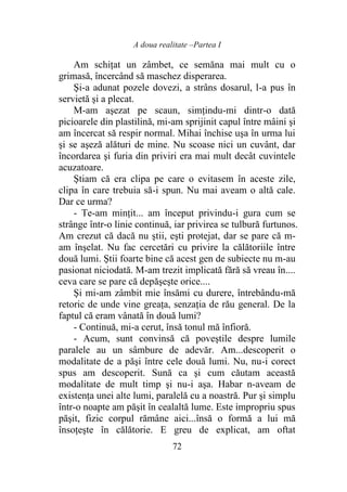A doua realitate –Partea I
72
Am schiţat un zâmbet, ce semăna mai mult cu o
grimasă, încercând să maschez disperarea.
Şi-a adunat pozele dovezi, a strâns dosarul, l-a pus în
servietă şi a plecat.
M-am aşezat pe scaun, simţindu-mi dintr-o dată
picioarele din plastilină, mi-am sprijinit capul între mâini şi
am încercat să respir normal. Mihai închise uşa în urma lui
şi se aşeză alături de mine. Nu scoase nici un cuvânt, dar
încordarea şi furia din priviri era mai mult decât cuvintele
acuzatoare.
Ştiam că era clipa pe care o evitasem în aceste zile,
clipa în care trebuia să-i spun. Nu mai aveam o altă cale.
Dar ce urma?
- Te-am minţit... am început privindu-i gura cum se
strânge într-o linie continuă, iar privirea se tulbură furtunos.
Am crezut că dacă nu ştii, eşti protejat, dar se pare că m-
am înşelat. Nu fac cercetări cu privire la călătoriile între
două lumi. Ştii foarte bine că acest gen de subiecte nu m-au
pasionat niciodată. M-am trezit implicată fără să vreau în....
ceva care se pare că depăşeşte orice....
Şi mi-am zâmbit mie însămi cu durere, întrebându-mă
retoric de unde vine greaţa, senzaţia de rău general. De la
faptul că eram vânată în două lumi?
- Continuă, mi-a cerut, însă tonul mă înfioră.
- Acum, sunt convinsă că poveştile despre lumile
paralele au un sâmbure de adevăr. Am...descoperit o
modalitate de a păşi între cele două lumi. Nu, nu-i corect
spus am descoperit. Sună ca şi cum căutam această
modalitate de mult timp şi nu-i aşa. Habar n-aveam de
existenţa unei alte lumi, paralelă cu a noastră. Pur şi simplu
într-o noapte am păşit în cealaltă lume. Este impropriu spus
păşit, fizic corpul rămâne aici...însă o formă a lui mă
însoţeşte în călătorie. E greu de explicat, am oftat
 