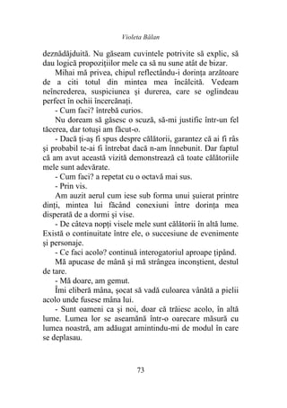 Violeta Bălan
73
deznădăjduită. Nu găseam cuvintele potrivite să explic, să
dau logică propoziţiilor mele ca să nu sune atât de bizar.
Mihai mă privea, chipul reflectându-i dorinţa arzătoare
de a citi totul din mintea mea încâlcită. Vedeam
neîncrederea, suspiciunea şi durerea, care se oglindeau
perfect în ochii încercănaţi.
- Cum faci? întrebă curios.
Nu doream să găsesc o scuză, să-mi justific într-un fel
tăcerea, dar totuşi am făcut-o.
- Dacă ţi-aş fi spus despre călătorii, garantez că ai fi râs
şi probabil te-ai fi întrebat dacă n-am înnebunit. Dar faptul
că am avut această vizită demonstrează că toate călătoriile
mele sunt adevărate.
- Cum faci? a repetat cu o octavă mai sus.
- Prin vis.
Am auzit aerul cum iese sub forma unui şuierat printre
dinţi, mintea lui făcând conexiuni între dorinţa mea
disperată de a dormi şi vise.
- De câteva nopţi visele mele sunt călătorii în altă lume.
Există o continuitate între ele, o succesiune de evenimente
şi personaje.
- Ce faci acolo? continuă interogatoriul aproape ţipând.
Mă apucase de mână şi mă strângea inconştient, destul
de tare.
- Mă doare, am gemut.
Îmi eliberă mâna, şocat să vadă culoarea vânătă a pielii
acolo unde fusese mâna lui.
- Sunt oameni ca şi noi, doar că trăiesc acolo, în altă
lume. Lumea lor se aseamănă într-o oarecare măsură cu
lumea noastră, am adăugat amintindu-mi de modul în care
se deplasau.
 