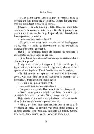 Violeta Bălan
75
- Nu ştiu, am șoptit. Vreau să plec în cealaltă lume să
vorbesc cu Ral, poate are o soluţie... Lumea lor este mult
mai evoluată decât a noastră şi poate...
Interesul i se citi brusc pe faţă. Dacă eu eram total
neştiutoare în domeniul altor lumi, fie ele şi paralele, nu
puteam spune acelaşi lucru şi despre Mihai. Dintotdeauna
fusese pasionat de mistere.
- În ce sens este mai evoluată?
- Nu ştiu, n-am avut timp…să văd sau să înţeleg prea
multe, dar civilizaţia şi dezvoltarea lor ca oameni se
bazează pe câmpul energetic.
Ochii i se umplură brusc de lumina fulgerătoare a
curiozităţii, dar păli la fel de repede.
- Şi cu Ioana cum rămâne? Ameninţarea vizitatorului o
afectează şi pe ea?
Mi-aş fi dorit să-l pot asigura că fată noastră, pentru
faptul că nu ştie nimic, este în siguranţă, dar ceva îmi
spunea că mă înşelam. Toată familia mea era în pericol.
- În nici un caz nu-i spunem, am decis. O să inventăm
ceva... Cel mai bine ar fi să locuiască la părinţii tăi o
perioadă. O transferăm cu şcoala acolo.
- O... nu o să-i placă, spuse trist.
- Sunt convinsă, dar aşa o protejăm.
- Da, poate ai dreptate. Dar peste trei zile... începu el.
- Ssst!, i-am pus eu degetul pe buze pentru a opri
cuvintele. Mai avem trei zile. Să nu pierdem timpul.
Deja serviciul nu mai era o prioritate. Un scurt telefon
al lui Mihai aranjă lucrurile pentru acea zi.
- Mihai, am spus ridicându-mă. Mă duc să mă culc. În
notebook-ul meu, la mesaje vei găsi două articole în
engleză despre lumi paralele, semnate de Emilly Strobe.
Citeşte-le, poate găseşti ceva… orice ne poate ajuta.
 