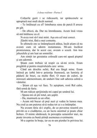 A doua realitate –Partea I
76
Colţurile gurii i se ridicaseră, iar sprâncenele se
apropiară mai mult decât normal.
- Te întâlneşti cu el? întrebarea suna de parcă îl arsese
pe gât.
- De obicei, da. Dar nu întotdeauna. Acum însă vreau
să mă întâlnesc cu el.
N-avea rost să-l mai mint. Aşa era cel mai corect.
Zâmbi trist, fără a mai comenta.
În ultimele ore se întâmplaseră atâtea, încât ştiam că nu
aveam cum să adorm instantaneu. Mi-am încălcat
promisiunea, dar în acest caz, aveam o scuză. Am tras
jaluzelele şi am luat un somnifer.
Am simţit iar greutatea colosală care-mi apasă pieptul
şi am adormit.
Ştiam cum trebuie să respir ca să-mi revin. Eram
pregătită şi pentru muştruluiala care urma.
Când am deschis ochii, Ral era lângă mine. Eram
întinsă pe iarbă într-o poieniţa frumoasă, un luminiş al
pădurii de brazi, cu multe flori. O mare de culori, de
mirosuri ademenitoare, de unduiri line sub adierea calmă a
vântului.
- Ştiam că aşa vei face. Te aşteptam, rosti Ral calm,
fără urmă de furie.
M-am ridicat sprijinindu-mi capul pe umărul lui.
- Spune-mi că ştii totul, am şoptit.
- Da, murmură cu un oftat.
- Acum mă bucur că poţi auzi şi vedea în lumea mea.
Nu cred ca am puterea să-ţi redau tot ce s-a întâmplat.
Nu aveam tăria să-i explic, de ce povestea noastră era
privită ca o ciudăţenie, ca un lucru anormal şi poate chiar
bolnav. O minte sănătoasă, în percepţia semenilor mei, nu
poate inventa cu bună ştiinţă asemenea evenimente.
M-a cuprins în braţe, iar eu m-am pierdut în privirea lui.
 