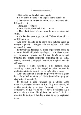 A doua realitate –Partea I
78
- Secretele? am întrebat suspicioasă.
S-a ridicat în picioare şi m-a ajutat să mă ridic şi eu.
- Mama vrea să vorbească cu noi. Mi-a spus să te aduc
de îndată ce vii.
- Bine, dar secretele ?
- Vom discuta, după întâlnirea cu mama.
- Dar, dacă trece efectul somniferului, eu plec...am
strigat.
- Nu. De data asta te ţin eu aici. Trebuie să asculţi ce
are Lilly de spus.
Am pornit ţinându-ne de mână prin pădurea deasă ce
înconjura poieniţa. Mergea atât de repede încât abia
puteam să ţin pasul.
Pădurea nu se deosebea cu nimic de pădurile noastre de
la munte: brazi înalţi, cărări nesfârşite şi cerul albastru care
se ivea printre vârfurile lor. Mirosul de răşină şi brad
proaspăt îmi îmbăta simţurile, amintindu-mi de iarnă,
zăpadă, sărbători şi clopoţei. Numai că imaginea era din
altă lume.
- Există şi o altă metodă de a ne deplasa, spuse
cerându-şi scuze parcă, dar corpul tău fizic nu este în
totalitate aici şi este riscant. Îmi pare rău că te grăbesc.
Am ajuns gâfâind la căsuţa din poveşti pe care o ştiam
deja. Nu ne întâmpină nimeni. Ral mi-a deschis uşa şi am
păşit în interior cu sfială.
În fotoliul în care stătusem eu la ultima vizită
imaterială, ne aştepta mama lui Ral. Ca şi data trecută, mi
se tăie respiraţia la vederea frumuseţii ei. Din nou,
asemănarea lui Ral cu ea mi se părea incredibilă. De-o
parte şi de alta erau Bin şi Bea. Nu putea fi decât o
întrunire de familie. O familie în care eu nu-mi regăseam
locul.
 