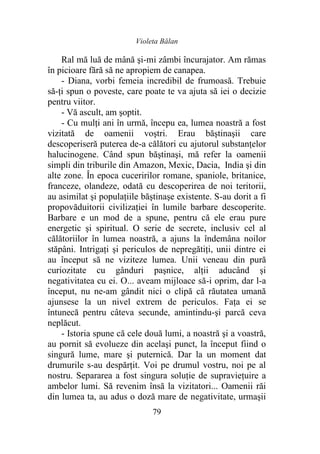 Violeta Bălan
79
Ral mă luă de mână şi-mi zâmbi încurajator. Am rămas
în picioare fără să ne apropiem de canapea.
- Diana, vorbi femeia incredibil de frumoasă. Trebuie
să-ţi spun o poveste, care poate te va ajuta să iei o decizie
pentru viitor.
- Vă ascult, am şoptit.
- Cu mulţi ani în urmă, începu ea, lumea noastră a fost
vizitată de oamenii voştri. Erau băștinaşii care
descoperiseră puterea de-a călători cu ajutorul substanţelor
halucinogene. Când spun băştinaşi, mă refer la oamenii
simpli din triburile din Amazon, Mexic, Dacia, India şi din
alte zone. În epoca cuceririlor romane, spaniole, britanice,
franceze, olandeze, odată cu descoperirea de noi teritorii,
au asimilat şi populaţiile băştinaşe existente. S-au dorit a fi
propovăduitorii civilizaţiei în lumile barbare descoperite.
Barbare e un mod de a spune, pentru că ele erau pure
energetic şi spiritual. O serie de secrete, inclusiv cel al
călătoriilor în lumea noastră, a ajuns la îndemâna noilor
stăpâni. Intrigaţi şi periculos de nepregătiţi, unii dintre ei
au început să ne viziteze lumea. Unii veneau din pură
curiozitate cu gânduri paşnice, alţii aducând şi
negativitatea cu ei. O... aveam mijloace să-i oprim, dar l-a
început, nu ne-am gândit nici o clipă că răutatea umană
ajunsese la un nivel extrem de periculos. Faţa ei se
întunecă pentru câteva secunde, amintindu-şi parcă ceva
neplăcut.
- Istoria spune că cele două lumi, a noastră şi a voastră,
au pornit să evolueze din acelaşi punct, la început fiind o
singură lume, mare şi puternică. Dar la un moment dat
drumurile s-au despărţit. Voi pe drumul vostru, noi pe al
nostru. Separarea a fost singura soluţie de supravieţuire a
ambelor lumi. Să revenim însă la vizitatori... Oamenii răi
din lumea ta, au adus o doză mare de negativitate, urmaşii
 