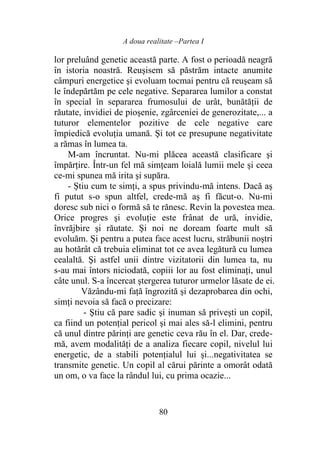 A doua realitate –Partea I
80
lor preluând genetic această parte. A fost o perioadă neagră
în istoria noastră. Reuşisem să păstrăm intacte anumite
câmpuri energetice şi evoluam tocmai pentru că reuşeam să
le îndepărtăm pe cele negative. Separarea lumilor a constat
în special în separarea frumosului de urât, bunătăţii de
răutate, invidiei de pioşenie, zgârceniei de generozitate,... a
tuturor elementelor pozitive de cele negative care
împiedică evoluţia umană. Şi tot ce presupune negativitate
a rămas în lumea ta.
M-am încruntat. Nu-mi plăcea această clasificare şi
împărţire. Într-un fel mă simţeam loială lumii mele şi ceea
ce-mi spunea mă irita şi supăra.
- Ştiu cum te simţi, a spus privindu-mă intens. Dacă aş
fi putut s-o spun altfel, crede-mă aş fi făcut-o. Nu-mi
doresc sub nici o formă să te rănesc. Revin la povestea mea.
Orice progres şi evoluţie este frânat de ură, invidie,
învrăjbire şi răutate. Şi noi ne doream foarte mult să
evoluăm. Şi pentru a putea face acest lucru, străbunii noştri
au hotărât că trebuia eliminat tot ce avea legătură cu lumea
cealaltă. Şi astfel unii dintre vizitatorii din lumea ta, nu
s-au mai întors niciodată, copiii lor au fost eliminaţi, unul
câte unul. S-a încercat ştergerea tuturor urmelor lăsate de ei.
Văzându-mi faţă îngrozită şi dezaprobarea din ochi,
simţi nevoia să facă o precizare:
- Ştiu că pare sadic şi inuman să priveşti un copil,
ca fiind un potenţial pericol şi mai ales să-l elimini, pentru
că unul dintre părinţi are genetic ceva rău în el. Dar, crede-
mă, avem modalităţi de a analiza fiecare copil, nivelul lui
energetic, de a stabili potenţialul lui şi...negativitatea se
transmite genetic. Un copil al cărui părinte a omorât odată
un om, o va face la rândul lui, cu prima ocazie...
 