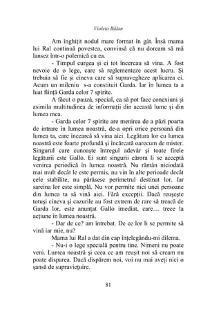 Violeta Bălan
81
Am înghiţit nodul mare format în gât. Însă mama
lui Ral continuă povestea, convinsă că nu doream să mă
lansez într-o polemică cu ea.
- Timpul curgea şi ei tot încercau să vina. A fost
nevoie de o lege, care să reglementeze acest lucru. Şi
trebuia să fie şi cineva care să supravegheze aplicarea ei.
Acum un mileniu s-a constituit Garda. Iar în lumea ta a
luat fiinţă Garda celor 7 spirite.
A făcut o pauză, special, ca să pot face conexiuni şi
asimila multitudinea de informaţii din această lume şi din
lumea mea.
- Garda celor 7 spirite are menirea de a păzi poarta
de intrare în lumea noastră, de-a opri orice persoană din
lumea ta, care încearcă să vina aici. Legătura lor cu lumea
noastră este foarte profundă şi încărcată oarecum de mister.
Singurul care cunoaşte întregul adevăr şi toate firele
legăturii este Gallo. Ei sunt singurii cărora li se acceptă
venirea periodică în lumea noastră. Nu rămân niciodată
mai mult decât le este permis, nu vin în alte perioade decât
cele stabilite, nu părăsesc perimetrul destinat lor. Iar
sarcina lor este simplă. Nu vor permite nici unei persoane
din lumea ta să vină aici. Fără excepţii. Dacă reuşeşte
totuşi cineva şi cazurile au fost extrem de rare să treacă de
Garda lor, este anunţat Gallo imediat, care… trece la
acţiune în lumea noastră.
- Dar de ce? am întrebat. De ce lor li se permite să
vină iar mie, nu?
Mama lui Ral a dat din cap înţelegându-mi dilema.
- Nu-i o lege specială pentru tine. Nimeni nu poate
veni. Lumea noastră şi ceea ce am reuşit noi să cream nu
poate disparea. Dacă dispărem noi, voi nu mai aveţi nici o
şansă de supravieţuire.
 