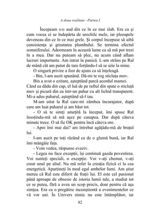 A doua realitate –Partea I
82
Începeam s-o aud din ce în ce mai slab. Era ca şi
cum vocea ei se îndepărta de urechile mele, iar pleoapele
deveneau din ce în ce mai grele. Şi corpul începuse să aibă
consistenţa şi greutatea plumbului. Se termina efectul
somniferului. Adormeam în această lume ca să mă pot trezi
în a mea. Dar nu puteam să plec, nu acum când aflam
lucruri importante. Am intrat în panică. L-am strâns pe Ral
de mână cât am putut de tare forţându-l să se uite la mine.
O singură privire a fost de ajuns ca să înţeleagă.
- Bin, l-am auzit spunând. Dă-mi te rog sticluţa mov.
Bin a avut o ezitare, aşteptând parcă acordul mamei.
Când ea dădu din cap, el luă de pe raftul din spate o sticluţă
mov şi picură din ea într-un pahar cu alt lichid transparent.
Mi-a adus paharul, aşteptând să-l iau.
M-am uitat la Ral care-mi zâmbea încurajator, după
care am luat paharul şi am băut tot.
- O să te simţi ameţită la început, îmi spuse Ral
însoţindu-mă să mă aşez pe canapea. Dar după câteva
minute trece. O să fie OK pentru încă câteva ore.
- Apoi îmi mai dai? am întrebat agăţâdu-mă de braţul
lui.
I-am auzit pe toţi râzând ca de o glumă bună, iar Ral
îmi mângâie faţa.
- Vom vedea, răspunse evaziv.
- Legea nu face excepţii, îşi continuă gazda povestirea.
Voi sunteţi speciali, o excepţie. Voi v-aţi chemat, v-aţi
creat unul pe altul. Nu mă refer la creaţia fizică ci la cea
energetică. Aparţineţi în mod egal ambelor lumi. Am ştiut
mereu că Ral este diferit de fraţii lui. El este cel pasionat
până aproape de obsesie de istoria lumii tale, a studiat tot
ce se putea, fără a avea un scop precis, doar pentru că aşa
simţea. Era ca o pregătire inconştientă a evenimentelor ce
vă vor uni. În Univers nimic nu este întâmplător, iar
 
