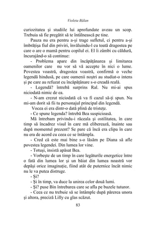 Violeta Bălan
83
curiozitatea şi studiile lui aprofundate aveau un scop.
Trebuia să fie pregătit să te întâlnească pe tine.
Pauza nu era pentru a-și trage sufletul, ci pentru a-şi
îmbrăţişa fiul din priviri, învăluindu-l cu toată dragostea pe
care o are o mamă pentru copilul ei. El îi zâmbi cu căldură,
încurajând-o să continue:
- Problema apare din încăpăţânarea şi limitarea
oamenilor care nu vor să vă accepte în nici o lume.
Povestea voastră, dragostea voastră, confirmă o veche
legendă hindusă, pe care oamenii noştri au studiat-o intens
şi pe care au refuzat cu încăpăţânare s-o creadă reală.
- Legendă? întrebă surprins Ral. Nu mi-ai spus
niciodată nimic de ea.
- N-am crezut niciodată că va fi cazul să-ţi spun. Nu
mi-am dorit să fii tu personajul principal din legendă.
Vocea ei era dintr-o dată plină de tristeţe.
- Ce spune legenda? întrebă Bea suspicioasă.
Mă întrebam privindu-i răceala şi ostilitatea, în care
timp să încadrez visul în care mă eliberează, înainte sau
după momentul prezent? Se pare că încă era clipa în care
nu era de acord cu ceea ce se întâmpla.
- Cred că este mai bine s-o lăsăm pe Diana să afle
povestea legendei. Din lumea lor vine.
- Totuşi, insistă apăsat Bea.
- Vorbeşte de un timp în care legăturile energetice între
o fată din lumea lor şi un băiat din lumea noastră vor
depăşi orice imaginaţie, fiind atât de puternice încât nimic
nu le va putea distruge.
- Şi?
- Şi în timp, va duce la unirea celor două lumi.
- Şi? puse Bin întrebarea care se afla pe buzele tuturor.
- Ceea ce nu trebuie să se întâmple după părerea unora
şi altora, preciză Lilly cu glas scăzut.
 