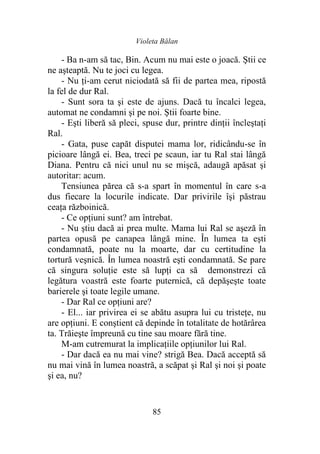 Violeta Bălan
85
- Ba n-am să tac, Bin. Acum nu mai este o joacă. Ştii ce
ne aşteaptă. Nu te joci cu legea.
- Nu ţi-am cerut niciodată să fii de partea mea, ripostă
la fel de dur Ral.
- Sunt sora ta şi este de ajuns. Dacă tu încalci legea,
automat ne condamni şi pe noi. Ştii foarte bine.
- Eşti liberă să pleci, spuse dur, printre dinţii încleştaţi
Ral.
- Gata, puse capăt disputei mama lor, ridicându-se în
picioare lângă ei. Bea, treci pe scaun, iar tu Ral stai lângă
Diana. Pentru că nici unul nu se mişcă, adaugă apăsat şi
autoritar: acum.
Tensiunea părea că s-a spart în momentul în care s-a
dus fiecare la locurile indicate. Dar privirile îşi păstrau
ceaţa războinică.
- Ce opţiuni sunt? am întrebat.
- Nu ştiu dacă ai prea multe. Mama lui Ral se aşeză în
partea opusă pe canapea lângă mine. În lumea ta eşti
condamnată, poate nu la moarte, dar cu certitudine la
tortură veşnică. În lumea noastră eşti condamnată. Se pare
că singura soluţie este să lupţi ca să demonstrezi că
legătura voastră este foarte puternică, că depăşeşte toate
barierele şi toate legile umane.
- Dar Ral ce opţiuni are?
- El... iar privirea ei se abătu asupra lui cu tristeţe, nu
are opţiuni. E conştient că depinde în totalitate de hotărârea
ta. Trăieşte împreună cu tine sau moare fără tine.
M-am cutremurat la implicaţiile opţiunilor lui Ral.
- Dar dacă ea nu mai vine? strigă Bea. Dacă acceptă să
nu mai vină în lumea noastră, a scăpat şi Ral şi noi şi poate
şi ea, nu?
 