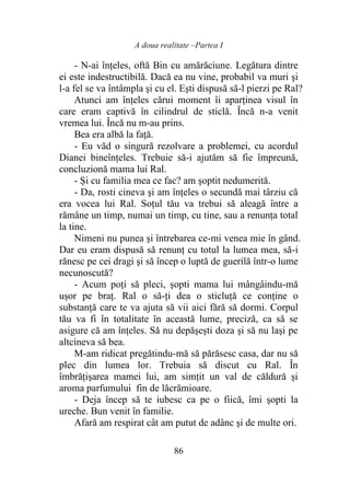 A doua realitate –Partea I
86
- N-ai înţeles, oftă Bin cu amărăciune. Legătura dintre
ei este indestructibilă. Dacă ea nu vine, probabil va muri şi
l-a fel se va întâmpla şi cu el. Eşti dispusă să-l pierzi pe Ral?
Atunci am înţeles cărui moment îi aparţinea visul în
care eram captivă în cilindrul de sticlă. Încă n-a venit
vremea lui. Încă nu m-au prins.
Bea era albă la faţă.
- Eu văd o singură rezolvare a problemei, cu acordul
Dianei bineînţeles. Trebuie să-i ajutăm să fie împreună,
concluzionă mama lui Ral.
- Şi cu familia mea ce fac? am şoptit nedumerită.
- Da, rosti cineva şi am înţeles o secundă mai târziu că
era vocea lui Ral. Soţul tău va trebui să aleagă între a
rămâne un timp, numai un timp, cu tine, sau a renunţa total
la tine.
Nimeni nu punea şi întrebarea ce-mi venea mie în gând.
Dar eu eram dispusă să renunţ cu totul la lumea mea, să-i
rănesc pe cei dragi şi să încep o luptă de guerilă într-o lume
necunoscută?
- Acum poţi să pleci, şopti mama lui mângâindu-mă
uşor pe braţ. Ral o să-ţi dea o sticluţă ce conţine o
substanţă care te va ajuta să vii aici fără să dormi. Corpul
tău va fi în totalitate în această lume, preciză, ca să se
asigure că am înţeles. Să nu depăşeşti doza şi să nu laşi pe
altcineva să bea.
M-am ridicat pregătindu-mă să părăsesc casa, dar nu să
plec din lumea lor. Trebuia să discut cu Ral. În
îmbrăţişarea mamei lui, am simţit un val de căldură şi
aroma parfumului fin de lăcrămioare.
- Deja încep să te iubesc ca pe o fiică, îmi şopti la
ureche. Bun venit în familie.
Afară am respirat cât am putut de adânc şi de multe ori.
 