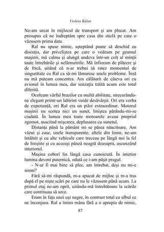 Violeta Bălan
87
Ne-am urcat în mijlocul de transport şi am plecat. Am
presupus că ne îndreptăm spre casa din sticlă pe care o
văzusem prima data.
Ral nu spuse nimic, aşteptând poate să deschid eu
discuţia, dar priveliştea pe care o vedeam pe geamul
maşinii, mă calma şi alungă undeva într-un colţ al minţii
toate întrebările şi nelămuririle. Mă înfioram de plăcere şi
de frică, uitând că n-ar trebui să ratez momentul de
singurătate cu Ral ca să-mi lămuresc unele probleme. Însă
nu mă puteam concentra. Am călătorit de câteva ori cu
avionul în lumea mea, dar senzaţia trăită acum este total
diferită.
Ocoleam vârful brazilor cu multă abilitate, strecurându-
ne elegant printr-un labirint verde desăvârşit. Ori era vorba
de experienţă, ori Ral era un pilot extraordinar. Motorul
maşinii nu scotea nici un sunet, liniştea părându-mi-se
ciudată. În lumea mea toate motoarele aveau propriul
zgomot, asociind mişcarea, deplasarea cu sunetul.
Distanţa până la pământ mi se părea năucitoare. Am
văzut şi case, unele transparente, altele din lemn, ne-am
întâlnit şi cu alte vehicule care treceau pe lângă noi la fel
de liniştite şi cu aceeași pânză neagră deasupra, ascunzând
interiorul.
Maşina coborî lin lângă casa cunoscută. În interior
lumina deveni puternică, odată ce i-am păşit pragul.
- N-ar fi mai bine să plec, am întrebat, deşi nu mi-e
somn?
Fără să-mi răspundă, m-a apucat de mijloc şi m-a tras
după el pe nişte scări pe care nu le văzusem până acum. La
primul etaj ne-am oprit, uitându-mă întrebătoare la scările
care continuau să urce.
Eram în faţa unei uşi negre, în contrast total cu albul ce
ne înconjura. Ral a întins mâna fără a o apropia de nimic,
 