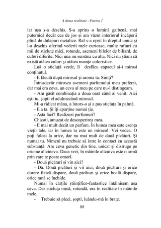 A doua realitate –Partea I
88
iar uşa s-a deschis. S-a aprins o lumină galbenă, mai
puternică decât cea de jos și am văzut interiorul încăperii
plină de dulapuri metalice. Ral s-a oprit în dreptul unuia şi
l-a deschis oferind vederii mele curioase, multe rafturi cu
mii de sticluţe mici, rotunde, asemeni bilelor de biliard, de
culori diferite. Nici una nu semăna cu alta. Nici nu ştiam că
există atâtea culori şi atâtea nuanţe coloristice.
Luă o sticluţă verde, îi desfăcu capacul şi-i mirosi
conţinutul.
- E făcută după mirosul şi aroma ta. Simţi?
Într-adevăr mirosea asemeni parfumului meu preferat,
dar mai era ceva, un ceva al meu pe care nu-l distingeam.
- Am găsit combinaţia a doua oară când ai venit. Aici
eşti tu, şopti el adulmecând mirosul.
Mi-a ridicat mâna, a întors-o şi a pus sticluţa în palmă.
- E a ta. Şi îţi aparţine numai ţie.
- Asta faci? Realizezi parfumuri?
Chicoti, amuzat de descoperirea mea.
- E mai mult decât un parfum. În lumea mea este esenţa
vieţii tale, iar în lumea ta este un miracol. Vei vedea. O
poţi folosi la orice, dar nu mai mult de două picături. Şi
numai tu. Nimeni nu trebuie să intre în contact cu această
substanţă. Are ceva genetic din tine, unicat şi distruge pe
oricine altcineva. Daca vrei, în mâinile altcuiva este o armă
prin care te poate omorî.
- Două picături şi vin aici?
- Da. Două picături şi vii aici, două picături şi orice
durere fizică dispare, două picături şi orice boală dispare,
orice rană se închide.
Numai în cărţile ştiinţifico-fantastice întâlnisem aşa
ceva. Dar sticluţa mică, rotundă, era în realitate în mâinile
mele.
- Trebuie să pleci, şopti, luându-mă în braţe.
 