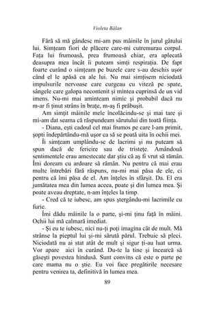 Violeta Bălan
89
Fără să mă gândesc mi-am pus mâinile în jurul gâtului
lui. Simţeam fiori de plăcere care-mi cutremurau corpul.
Faţa lui frumoasă, prea frumoasă chiar, era aplecată
deasupra mea încât îi puteam simţi respiraţia. De fapt
foarte curând o simţeam pe buzele care s-au deschis uşor
când el le apăsă cu ale lui. Nu mai simţisem niciodată
impulsurile nervoase care curgeau cu viteză pe spate,
sângele care galopa necontenit şi mintea cuprinsă de un vid
imens. Nu-mi mai aminteam nimic şi probabil dacă nu
m-ar fi ţinut strâns în braţe, m-aş fi prăbuşit.
Am simţit mâinile mele încolăcindu-se şi mai tare şi
mi-am dat seama că răspundeam sărutului din toată fiinţa.
- Diana, eşti cadoul cel mai frumos pe care l-am primit,
şopti îndepărtându-mă uşor ca să se poată uita în ochii mei.
Îi simţeam umplându-se de lacrimi şi nu puteam să
spun dacă de fericire sau de tristeţe. Amândouă
sentimentele erau amestecate dar ştiu că aş fi vrut să rămân.
Îmi doream cu ardoare să rămân. Nu pentru că mai erau
multe întrebări fără răspuns, nu-mi mai păsa de ele, ci
pentru că îmi păsa de el. Am înţeles în sfârşit. Da. El era
jumătatea mea din lumea aceea, poate şi din lumea mea. Şi
poate aveau dreptate, n-am înţeles la timp.
- Cred că te iubesc, am spus ştergându-mi lacrimile cu
furie.
Îmi dădu mâinile la o parte, şi-mi ţinu faţă în mâini.
Ochii lui mă calmară imediat.
- Şi eu te iubesc, nici nu-ţi poţi imagina cât de mult. Mă
strânse la pieptul lui şi-mi sărută părul. Trebuie să pleci.
Niciodată nu ai stat atât de mult şi sigur ţi-au luat urma.
Vor apare aici în curând. Du-te la tine şi încearcă să
găseşti povestea hindusă. Sunt convins că este o parte pe
care mama nu o ştie. Eu voi face pregătirile necesare
pentru venirea ta, definitivă în lumea mea.
 