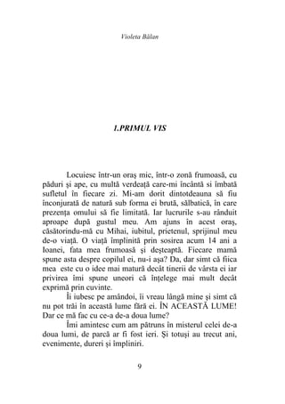 Violeta Bălan
9
1.PRIMUL VIS
Locuiesc într-un oraş mic, într-o zonă frumoasă, cu
păduri şi ape, cu multă verdeaţă care-mi încântă si îmbată
sufletul în fiecare zi. Mi-am dorit dintotdeauna să fiu
înconjurată de natură sub forma ei brută, sălbatică, în care
prezenţa omului să fie limitată. Iar lucrurile s-au rânduit
aproape după gustul meu. Am ajuns în acest oraş,
căsătorindu-mă cu Mihai, iubitul, prietenul, sprijinul meu
de-o viaţă. O viaţă împlinită prin sosirea acum 14 ani a
Ioanei, fata mea frumoasă şi deşteaptă. Fiecare mamă
spune asta despre copilul ei, nu-i aşa? Da, dar simt că fiica
mea este cu o idee mai matură decât tinerii de vârsta ei iar
privirea îmi spune uneori că înţelege mai mult decât
exprimă prin cuvinte.
Îi iubesc pe amândoi, îi vreau lângă mine şi simt că
nu pot trăi în această lume fără ei. ÎN ACEASTĂ LUME!
Dar ce mă fac cu ce-a de-a doua lume?
Îmi amintesc cum am pătruns în misterul celei de-a
doua lumi, de parcă ar fi fost ieri. Şi totuşi au trecut ani,
evenimente, dureri și împliniri.
 