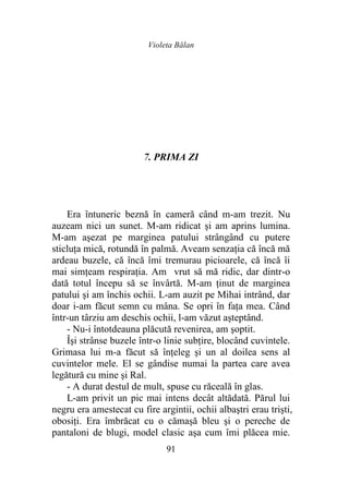 Violeta Bălan
91
7. PRIMA ZI
Era întuneric beznă în cameră când m-am trezit. Nu
auzeam nici un sunet. M-am ridicat şi am aprins lumina.
M-am aşezat pe marginea patului strângând cu putere
sticluţa mică, rotundă în palmă. Aveam senzaţia că încă mă
ardeau buzele, că încă îmi tremurau picioarele, că încă îi
mai simţeam respiraţia. Am vrut să mă ridic, dar dintr-o
dată totul începu să se învârtă. M-am ţinut de marginea
patului şi am închis ochii. L-am auzit pe Mihai intrând, dar
doar i-am făcut semn cu mâna. Se opri în faţa mea. Când
într-un târziu am deschis ochii, l-am văzut aşteptând.
- Nu-i întotdeauna plăcută revenirea, am şoptit.
Îşi strânse buzele într-o linie subţire, blocând cuvintele.
Grimasa lui m-a făcut să înţeleg şi un al doilea sens al
cuvintelor mele. El se gândise numai la partea care avea
legătură cu mine şi Ral.
- A durat destul de mult, spuse cu răceală în glas.
L-am privit un pic mai intens decât altădată. Părul lui
negru era amestecat cu fire argintii, ochii albaştri erau trişti,
obosiţi. Era îmbrăcat cu o cămaşă bleu şi o pereche de
pantaloni de blugi, model clasic aşa cum îmi plăcea mie.
 