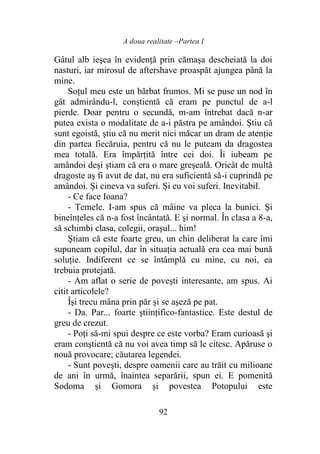 A doua realitate –Partea I
92
Gâtul alb ieşea în evidenţă prin cămaşa descheiată la doi
nasturi, iar mirosul de aftershave proaspăt ajungea până la
mine.
Soţul meu este un bărbat frumos. Mi se puse un nod în
gât admirându-l, conştientă că eram pe punctul de a-l
pierde. Doar pentru o secundă, m-am întrebat dacă n-ar
putea exista o modalitate de a-i păstra pe amândoi. Ştiu că
sunt egoistă, ştiu că nu merit nici măcar un dram de atenţie
din partea fiecăruia, pentru că nu le puteam da dragostea
mea totală. Era împărţită între cei doi. Îi iubeam pe
amândoi deşi ştiam că era o mare greşeală. Oricât de multă
dragoste aş fi avut de dat, nu era suficientă să-i cuprindă pe
amândoi. Şi cineva va suferi. Şi eu voi suferi. Inevitabil.
- Ce face Ioana?
- Temele. I-am spus că mâine va pleca la bunici. Şi
bineînţeles că n-a fost încântată. E şi normal. În clasa a 8-a,
să schimbi clasa, colegii, oraşul... him!
Ştiam că este foarte greu, un chin deliberat la care îmi
supuneam copilul, dar în situaţia actuală era cea mai bună
soluţie. Indiferent ce se întâmplă cu mine, cu noi, ea
trebuia protejată.
- Am aflat o serie de poveşti interesante, am spus. Ai
citit articolele?
Îşi trecu mâna prin păr şi se aşeză pe pat.
- Da. Par... foarte ştiinţifico-fantastice. Este destul de
greu de crezut.
- Poţi să-mi spui despre ce este vorba? Eram curioasă şi
eram conştientă că nu voi avea timp să le citesc. Apăruse o
nouă provocare; căutarea legendei.
- Sunt poveşti, despre oamenii care au trăit cu milioane
de ani în urmă, înaintea separării, spun ei. E pomenită
Sodoma şi Gomora şi povestea Potopului este
 