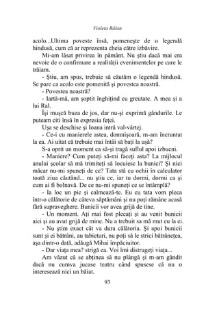 Violeta Bălan
93
acolo...Ultima poveste însă, pomeneşte de o legendă
hindusă, cum că ar reprezenta cheia către izbăvire.
Mi-am lăsat privirea în pământ. Nu ştiu dacă mai era
nevoie de o confirmare a realităţii evenimentelor pe care le
trăiam.
- Ştiu, am spus, trebuie să căutăm o legendă hindusă.
Se pare ca acolo este pomenită şi povestea noastră.
- Povestea noastră?
- Iartă-mă, am şoptit înghiţind cu greutate. A mea şi a
lui Ral.
Îşi muşcă buza de jos, dar nu-şi exprimă gândurile. Le
puteam citi însă în expresia feţei.
Uşa se deschise şi Ioana intră val-vârtej.
- Ce-i cu manierele astea, domnişoară, m-am încruntat
la ea. Ai uitat că trebuie mai întâi să baţi la uşă?
S-a oprit un moment ca să-și tragă suflul apoi izbucni.
- Maniere? Cum puteţi să-mi faceţi asta? La mijlocul
anului şcolar să mă trimiteţi să locuiesc la bunici? Şi nici
măcar nu-mi spuneţi de ce? Tata stă cu ochii în calculator
toată ziua căutând... nu ştiu ce, iar tu dormi, dormi ca şi
cum ai fi bolnavă. De ce nu-mi spuneţi ce se întâmplă?
- Ia loc un pic şi calmează-te. Eu cu tata vom pleca
într-o călătorie de câteva săptămâni şi nu poţi rămâne acasă
fără supraveghere. Bunicii vor avea grijă de tine.
- Un moment. Aţi mai fost plecaţi şi au venit bunicii
aici şi au avut grijă de mine. Nu a trebuit sa mă mut eu la ei.
- Nu ştim exact cât va dura călătoria. Şi apoi bunicii
sunt şi ei bătrâni, au tabieturi, nu poţi să le strici bătrâneţea,
aşa dintr-o dată, adăugă Mihai împăciuitor.
- Dar viaţa mea? strigă ea. Voi îmi distrugeţi viaţa...
Am văzut că se abţinea să nu plângă şi m-am gândit
dacă nu cumva jucase teatru când spusese că nu o
interesează nici un băiat.
 
