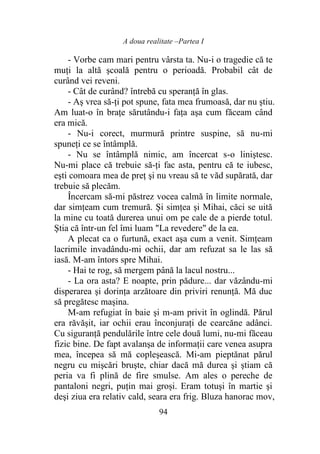 A doua realitate –Partea I
94
- Vorbe cam mari pentru vârsta ta. Nu-i o tragedie că te
muţi la altă şcoală pentru o perioadă. Probabil cât de
curând vei reveni.
- Cât de curând? întrebă cu speranţă în glas.
- Aş vrea să-ţi pot spune, fata mea frumoasă, dar nu ştiu.
Am luat-o în braţe sărutându-i faţa aşa cum făceam când
era mică.
- Nu-i corect, murmură printre suspine, să nu-mi
spuneţi ce se întâmplă.
- Nu se întâmplă nimic, am încercat s-o liniştesc.
Nu-mi place că trebuie să-ţi fac asta, pentru că te iubesc,
eşti comoara mea de preţ şi nu vreau să te văd supărată, dar
trebuie să plecăm.
Încercam să-mi păstrez vocea calmă în limite normale,
dar simţeam cum tremură. Şi simţea şi Mihai, căci se uită
la mine cu toată durerea unui om pe cale de a pierde totul.
Ştia că într-un fel îmi luam "La revedere" de la ea.
A plecat ca o furtună, exact aşa cum a venit. Simţeam
lacrimile invadându-mi ochii, dar am refuzat sa le las să
iasă. M-am întors spre Mihai.
- Hai te rog, să mergem până la lacul nostru...
- La ora asta? E noapte, prin pădure... dar văzându-mi
disperarea şi dorinţa arzătoare din priviri renunţă. Mă duc
să pregătesc maşina.
M-am refugiat în baie şi m-am privit în oglindă. Părul
era răvăşit, iar ochii erau înconjuraţi de cearcăne adânci.
Cu siguranţă pendulările între cele două lumi, nu-mi făceau
fizic bine. De fapt avalanşa de informaţii care venea asupra
mea, începea să mă copleşească. Mi-am pieptănat părul
negru cu mişcări bruşte, chiar dacă mă durea şi ştiam că
peria va fi plină de fire smulse. Am ales o pereche de
pantaloni negri, puţin mai groși. Eram totuşi în martie şi
deşi ziua era relativ cald, seara era frig. Bluza hanorac mov,
 