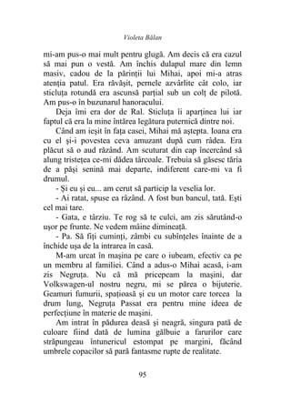 Violeta Bălan
95
mi-am pus-o mai mult pentru glugă. Am decis că era cazul
să mai pun o vestă. Am închis dulapul mare din lemn
masiv, cadou de la părinţii lui Mihai, apoi mi-a atras
atenţia patul. Era răvăşit, pernele azvârlite cât colo, iar
sticluţa rotundă era ascunsă parţial sub un colţ de pilotă.
Am pus-o în buzunarul hanoracului.
Deja îmi era dor de Ral. Sticluţa îi aparţinea lui iar
faptul că era la mine întărea legătura puternică dintre noi.
Când am ieşit în faţa casei, Mihai mă aştepta. Ioana era
cu el şi-i povestea ceva amuzant după cum râdea. Era
plăcut să o aud răzând. Am scuturat din cap încercând să
alung tristeţea ce-mi dădea târcoale. Trebuia să găsesc tăria
de a păşi senină mai departe, indiferent care-mi va fi
drumul.
- Şi eu şi eu... am cerut să particip la veselia lor.
- Ai ratat, spuse ea râzând. A fost bun bancul, tată. Eşti
cel mai tare.
- Gata, e târziu. Te rog să te culci, am zis sărutând-o
uşor pe frunte. Ne vedem mâine dimineaţă.
- Pa. Să fiţi cuminţi, zâmbi cu subînţeles înainte de a
închide uşa de la intrarea în casă.
M-am urcat în maşina pe care o iubeam, efectiv ca pe
un membru al familiei. Când a adus-o Mihai acasă, i-am
zis Negruța. Nu că mă pricepeam la maşini, dar
Volkswagen-ul nostru negru, mi se părea o bijuterie.
Geamuri fumurii, spațioasă şi cu un motor care torcea la
drum lung, Negruța Passat era pentru mine ideea de
perfecţiune în materie de maşini.
Am intrat în pădurea deasă şi neagră, singura pată de
culoare fiind dată de lumina gălbuie a farurilor care
străpungeau întunericul estompat pe margini, făcând
umbrele copacilor să pară fantasme rupte de realitate.
 