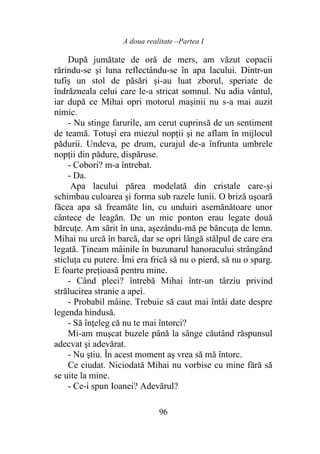 A doua realitate –Partea I
96
După jumătate de oră de mers, am văzut copacii
rărindu-se şi luna reflectându-se în apa lacului. Dintr-un
tufiş un stol de păsări și-au luat zborul, speriate de
îndrăzneala celui care le-a stricat somnul. Nu adia vântul,
iar după ce Mihai opri motorul mașinii nu s-a mai auzit
nimic.
- Nu stinge farurile, am cerut cuprinsă de un sentiment
de teamă. Totuși era miezul nopţii şi ne aflam în mijlocul
pădurii. Undeva, pe drum, curajul de-a înfrunta umbrele
nopții din pădure, dispăruse.
- Cobori? m-a întrebat.
- Da.
Apa lacului părea modelată din cristale care-și
schimbau culoarea şi forma sub razele lunii. O briză uşoară
făcea apa să freamăte lin, cu unduiri asemănătoare unor
cântece de leagăn. De un mic ponton erau legate două
bărcuțe. Am sărit în una, așezându-mă pe băncuța de lemn.
Mihai nu urcă în barcă, dar se opri lângă stâlpul de care era
legată. Țineam mâinile în buzunarul hanoracului strângând
sticluţa cu putere. Îmi era frică să nu o pierd, să nu o sparg.
E foarte preţioasă pentru mine.
- Când pleci? întrebă Mihai într-un târziu privind
strălucirea stranie a apei.
- Probabil mâine. Trebuie să caut mai întâi date despre
legenda hindusă.
- Să înţeleg că nu te mai întorci?
Mi-am muşcat buzele până la sânge căutând răspunsul
adecvat şi adevărat.
- Nu ştiu. În acest moment aș vrea să mă întorc.
Ce ciudat. Niciodată Mihai nu vorbise cu mine fără să
se uite la mine.
- Ce-i spun Ioanei? Adevărul?
 