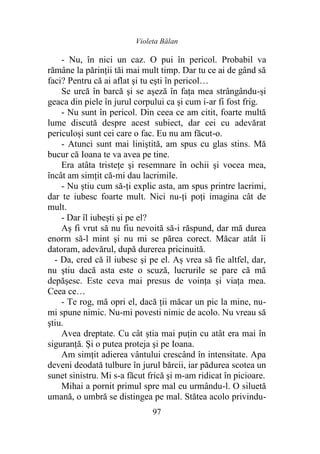 Violeta Bălan
97
- Nu, în nici un caz. O pui în pericol. Probabil va
rămâne la părinții tăi mai mult timp. Dar tu ce ai de gând să
faci? Pentru că ai aflat şi tu eşti în pericol…
Se urcă în barcă şi se aşeză în faţa mea strângându-și
geaca din piele în jurul corpului ca şi cum i-ar fi fost frig.
- Nu sunt în pericol. Din ceea ce am citit, foarte multă
lume discută despre acest subiect, dar cei cu adevărat
periculoși sunt cei care o fac. Eu nu am făcut-o.
- Atunci sunt mai liniştită, am spus cu glas stins. Mă
bucur că Ioana te va avea pe tine.
Era atâta tristeţe şi resemnare în ochii şi vocea mea,
încât am simţit că-mi dau lacrimile.
- Nu ştiu cum să-ți explic asta, am spus printre lacrimi,
dar te iubesc foarte mult. Nici nu-ţi poţi imagina cât de
mult.
- Dar îl iubeşti şi pe el?
Aș fi vrut să nu fiu nevoită să-i răspund, dar mă durea
enorm să-l mint şi nu mi se părea corect. Măcar atât îi
datoram, adevărul, după durerea pricinuită.
- Da, cred că îl iubesc şi pe el. Aș vrea să fie altfel, dar,
nu ştiu dacă asta este o scuză, lucrurile se pare că mă
depăşesc. Este ceva mai presus de voinţa şi viaţa mea.
Ceea ce…
- Te rog, mă opri el, dacă ţii măcar un pic la mine, nu-
mi spune nimic. Nu-mi povesti nimic de acolo. Nu vreau să
ştiu.
Avea dreptate. Cu cât știa mai puţin cu atât era mai în
siguranţă. Și o putea proteja şi pe Ioana.
Am simțit adierea vântului crescând în intensitate. Apa
deveni deodată tulbure în jurul bărcii, iar pădurea scotea un
sunet sinistru. Mi s-a făcut frică şi m-am ridicat în picioare.
Mihai a pornit primul spre mal eu urmându-l. O siluetă
umană, o umbră se distingea pe mal. Stătea acolo privindu-
 