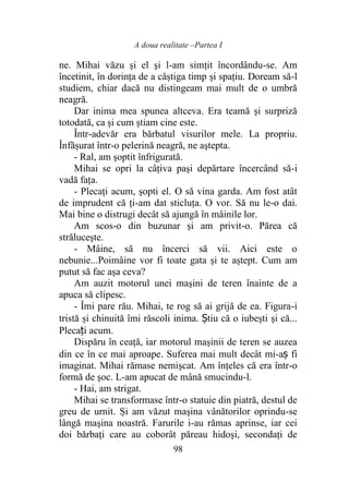 A doua realitate –Partea I
98
ne. Mihai văzu şi el şi l-am simțit încordându-se. Am
încetinit, în dorința de a câștiga timp și spațiu. Doream să-l
studiem, chiar dacă nu distingeam mai mult de o umbră
neagră.
Dar inima mea spunea altceva. Era teamă şi surpriză
totodată, ca şi cum știam cine este.
Într-adevăr era bărbatul visurilor mele. La propriu.
Înfășurat într-o pelerină neagră, ne aştepta.
- Ral, am şoptit înfrigurată.
Mihai se opri la câţiva paşi depărtare încercând să-i
vadă fața.
- Plecați acum, şopti el. O să vina garda. Am fost atât
de imprudent că ți-am dat sticluţa. O vor. Să nu le-o dai.
Mai bine o distrugi decât să ajungă în mâinile lor.
Am scos-o din buzunar şi am privit-o. Părea că
străluceşte.
- Mâine, să nu încerci să vii. Aici este o
nebunie...Poimâine vor fi toate gata și te aștept. Cum am
putut să fac aşa ceva?
Am auzit motorul unei maşini de teren înainte de a
apuca să clipesc.
- Îmi pare rău. Mihai, te rog să ai grijă de ea. Figura-i
tristă și chinuită îmi răscoli inima. Știu că o iubeşti şi că...
Plecați acum.
Dispăru în ceaţă, iar motorul mașinii de teren se auzea
din ce în ce mai aproape. Suferea mai mult decât mi-aș fi
imaginat. Mihai rămase nemişcat. Am înţeles că era într-o
formă de șoc. L-am apucat de mână smucindu-l.
- Hai, am strigat.
Mihai se transformase într-o statuie din piatră, destul de
greu de urnit. Și am văzut maşina vânătorilor oprindu-se
lângă maşina noastră. Farurile i-au rămas aprinse, iar cei
doi bărbaţi care au coborât păreau hidoşi, secondați de
 