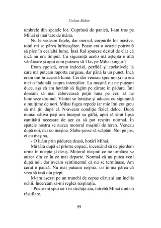 Violeta Bălan
99
umbrele din spatele lor. Cuprinsă de panică, l-am tras pe
Mihai şi mai tare de mână.
Nu le vedeam fețele, dar mersul, corpurile lor masive,
totul mi se părea înfricoşător. Poate era o ocazie potrivită
să plec în cealaltă lume. Însă Ral spusese destul de clar că
încă nu era timpul. Cu siguranţă acolo mă aştepta o altă
vânătoare şi apoi cum puteam să-l las pe Mihai singur ?
Eram egoistă, eram indecisă, perfidă şi apelativele la
care mă puteam raporta curgeau, dar până la un punct. Încă
eram om în această lume. Cei doi veneau spre noi şi nu era
nici o îndoială asupra intențiilor. La maşină nu ne puteam
duce, aşa că am hotărât să fugim pe cărare în pădure. Îmi
doream să mai zăbovească puţin luna pe cer, să ne
lumineze drumul. Vântul se înteţise şi aducea cu siguranță
o mulţime de nori. Mihai fugea repede iar mie îmi era greu
să mă ţin după el. N-aveam condiţie fizică deloc. După
numai câţiva paşi am început sa gâfâi, apoi să simt lipsa
cantității necesare de aer ca să pot respira normal. În
spatele nostru se auzea motorul mașinii de teren. Veneau
după noi, dar cu maşina. Slabe şanse să scăpăm. Noi pe jos,
ei cu maşina.
- O luăm prin pădurea deasă, hotărî Mihai.
Mă târa după el printre copaci, încercând să ne pierdem
urma în noapte şi desiş. Motorul mașinii ce ne urmărea se
auzea din ce în ce mai departe. Normal că nu putea veni
după noi, dar aveam sentimentul că nu se terminase. Am
cerut o pauză. Nu mai puteam respira, iar inima părea că
vrea să iasă din piept.
M-am aşezat pe un trunchi de copac căzut şi am închis
ochii. Încercam să-mi reglez respirația.
- Poate-mi spui ce-i în sticluţa aia, întrebă Mihai dintr-o
răsuflare.
 