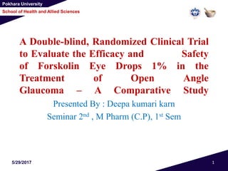 Pokhara University
School of Health and Allied Sciences
A Double-blind, Randomized Clinical Trial
to Evaluate the Efficacy and Safety
of Forskolin Eye Drops 1% in the
Treatment of Open Angle
Glaucoma – A Comparative Study
Presented By : Deepa kumari karn
Seminar 2nd , M Pharm (C.P), 1st Sem
5/29/2017 1
 