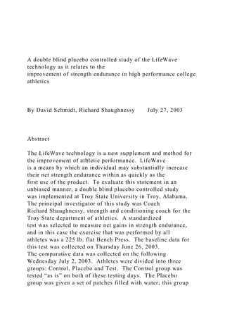 A double blind placebo controlled study of the LifeWave
technology as it relates to the
improvement of strength endurance in high performance college
athletics
By David Schmidt, Richard Shaughnessy July 27, 2003
Abstract
The LifeWave technology is a new supplement and method for
the improvement of athletic performance. LifeWave
is a means by which an individual may substantially increase
their net strength endurance within as quickly as the
first use of the product. To evaluate this statement in an
unbiased manner, a double blind placebo controlled study
was implemented at Troy State University in Troy, Alabama.
The principal investigator of this study was Coach
Richard Shaughnessy, strength and conditioning coach for the
Troy State department of athletics. A standardized
test was selected to measure net gains in strength endurance,
and in this case the exercise that was performed by all
athletes was a 225 lb. flat Bench Press. The baseline data for
this test was collected on Thursday June 26, 2003.
The comparative data was collected on the following
Wednesday July 2, 2003. Athletes were divided into three
groups: Control, Placebo and Test. The Control group was
tested “as is” on both of these testing days. The Placebo
group was given a set of patches filled with water; this group
 