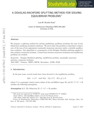 arXiv:1110.1670v2
[math.OC]
27
Jun
2012
A DOUGLAS–RACHFORD SPLITTING METHOD FOR SOLVING
EQUILIBRIUM PROBLEMS✩
Luis M. Briceño-Arias1
Center for Mathematical Modeling–CNRS-UMI 2807
University of Chile.
Abstract
We propose a splitting method for solving equilibrium problems involving the sum of two
bifunctions satisfying standard conditions. We prove that this problem is equivalent to find a
zero of the sum of two appropriate maximally monotone operators under a suitable qualifica-
tion condition. Our algorithm is a consequence of the Douglas–Rachford splitting applied to
this auxiliary monotone inclusion. Connections between monotone inclusions and equilibrium
problems are studied.
Keywords: Douglas–Rachford splitting, equilibrium problem, maximally monotone
operator, monotone inclusion
2010 MSC: Primary: 90B74, 90C30. Secondary: 47J20, 47J22
1. Introduction
In the past years, several works have been devoted to the equilibrium problem
find x ∈ C such that (∀y ∈ C) H(x, y) ≥ 0, (1.1)
where C is a nonempty closed convex subset of the real Hilbert space H, and H : C ×C → R
satisfies the following assumption.
Assumption 1.1 The bifunction H : C × C → R satisfies
✩
This work was supported by CONICYT under grant FONDECYT No
3120054.
Email address: lbriceno@dim.uchile.cl (Luis M. Briceño-Arias)
URL: http://www.dim.uchile.cl/∼ lbriceno (Luis M. Briceño-Arias)
1
Centro de Modelamiento Matemático–CNRS-UMI 2807, Blanco Encalada 2120, Santiago, Chile, 7th
floor, of. 706, phone: +56 2 978 4930.
Preprint submitted to Nonlinear Analysis: Theory, Methods & Applications August 7, 2018
 