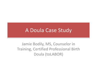 A Doula Case Study
Jamie Bodily, MS, Counselor in
Training, Certified Professional Birth
Doula (toLABOR)
 