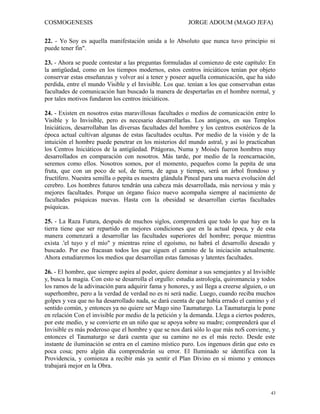 COSMOGENESIS JORGE ADOUM (MAGO JEFA)
22. - Yo Soy es aquella manifestación unida a lo Absoluto que nunca tuvo principio ni
puede tener fin".
23. - Ahora se puede contestar a las preguntas formuladas al comienzo de este capítulo: En
la antigüedad, como en los tiempos modernos, estos centros iniciáticos tenían por objeto
conservar estas enseñanzas y volver así a tener y poseer aquella comunicación, que ha sido
perdida, entre el mundo Visible y el Invisible. Los que. tenían a los que conservaban estas
facultades de comunicación han buscado la manera de despertarlas en el hombre normal, y
por tales motivos fundaron los centros iniciáticos.
24. - Existen en nosotros estas maravillosas facultades o medios de comunicación entre lo
Visible y lo Invisible, pero es necesario desarrollarlas. Los antiguos, en sus Templos
Iniciáticos, desarrollaban las diversas facultades del hombre y los centros esotéricos de la
época actual cultivan algunas de estas facultades ocultas. Por medio de la visión y de la
intuición el hombre puede penetrar en los misterios del mundo astral, y así lo practicaban
los Centros lniciáticos de la antigüedad. Pitágoras, Numa y Moisés fueron hombres muy
desarrollados en comparación con nosotros. Más tarde, por medio de la reencarnación,
seremos como ellos. Nosotros somos, por el momento, pequeños como la pepita de una
fruta, que con un poco de sol, de tierra, de agua y tiempo, será un árbol frondoso y
fructífero. Nuestra semilla o pepita es nuestra glándula Pineal para una nueva evolución del
cerebro. Los hombres futuros tendrán una cabeza más desarrollada, más nerviosa y más y
mejores facultades. Porque un órgano físico nuevo acompaña siempre al nacimiento de
facultades psíquicas nuevas. Hasta con la obesidad se desarrollan ciertas facultades
psíquicas.
25. - La Raza Futura, después de muchos siglos, comprenderá que todo lo que hay en la
tierra tiene que ser repartido en mejores condiciones que en la actual época, y de esta
manera comenzará a desarrollar las facultades superiores del hombre; porque mientras
exista .'el tuyo y el mío" y mientras reine el egoísmo, no habrá el desarrollo deseado y
buscado. Por eso fracasan todos los que siguen el camino de la iniciación actualmente.
Ahora estudiaremos los medios que desarrollan estas famosas y latentes facultades.
26. - El hombre, que siempre aspira al poder, quiere dominar a sus semejantes y al Invisible
y, busca la magia. Con esto se desarrolla el orgullo: estudia astrología, quiromancia y todos
los ramos de la adivinación para adquirir fama y honores, y así llega a creerse alguien, o un
superhombre, pero a la verdad de verdad no es ni será nadie. Luego, cuando reciba muchos
golpes y vea que no ha desarrollado nada, se dará cuenta de que había errado el camino y el
sentido común, y entonces ya no quiere ser Mago sino Taumaturgo. La Taumaturgia le pone
en relación Con el invisible por medio de la petición y la demanda. Llega a ciertos poderes,
por este medio, y se convierte en un niño que se apoya sobre su madre; comprenderá que el
Invisible es más poderoso que el hombre y que se nos dará sólo lo que más noS conviene, y
entonces el Taumaturgo se dará cuenta que su camino no es el más recto. Desde este
instante de iluminación se entra en el camino místico puro. Los ingenuos dirán que esto es
poca cosa; pero algún día comprenderán su error. El Iluminado se identifica con la
Providencia, y comienza a recibir más ya sentir el Plan Divino en sí mismo y entonces
trabajará mejor en la Obra.
43
 