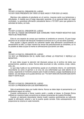326
YO SOY LO QUE EL CREADOR ES, LUEGO:
YO SOY DIOS PRESENTE EN TODO LO QUE HAGO Y POR ESO LO HAGO.
Mientras más adelanta el estudiante en el camino, mayores serán sus tentaciones y
dificultades. A medida que el fuego depurador asciende, el yo personal debe ser mejor
controlado. La grandiosa afirmación precedente llama a YO SOY para que gobierne la
actividad de todos y en todo.
327
YO SOY LO QUE EL CREADOR ES, LUEGO:
YO SOY EL FUEGO DEVORADOR QUE CONSUME TODO PODER NEGATIVO QUE
TRATA DE PENETRAR.
Esta es una especie de coraza que mantiene el ambiente en armonía. El gran fuego
del amor en el corazón del discípulo mantiene la armonía en sí y en los seres queridos.
Para ayudar a alguna persona es suficiente repetir esta afirmación concentrando el
pensamiento en ella. La mejor manera de vencer las perturbaciones es olvidarlas y si no
es posible se debe ocupar la mente en afirmaciones que barren con ellas.
328
YO SOY LO QUE EL CREADOR ES, LUEGO:
YO SOY LA PRESENCIA EN EL AURA QUE ATRAE LO POSITIVO Y REPELE LO
NEGATIVO.
El aura debe ocupar la atención del discípulo porque es el archivo de todos sus
pensamientos, palabras y obras. Nunca debe acumular en ella, condena, enojo, cólera,
odio, etc.
Lo que deja huella en los sentimientos queda en el ambiente interno. Un sentimiento
discordante es como el germen o el virus de una enfermedad que está latente en el
cuerpo, esperando el momento propicio para invadir el interior y luego manifestarse en el
exterior. Un mal deseo se le puede eliminar con “YO SOY DIOS EN ACCIÓN QUE ESTÁ
AQUÍ Y ESTÁ ALLÁ”.
329
YO SOY LO QUE EL CREADOR ES, LUEGO:
YO SOY LA PRESENCIA EN LOS SENTIMIENTOS.
Sólo el sentimiento deja una huella interna. Nunca se debe dejar el pensamiento y el
sentimiento seguir sin control.
Cuando comenzamos a frenar nuestro sentir y acallar el deseo, la Energía Divina
infiltrará en nosotros hasta convertirnos en dioses conscientes de nuestra Divinidad.
Cuando un elemento discordante intenta invadir nuestros sentimientos es suficiente
repetir la afirmación anterior y así la puerta queda cerrada. Esta autosoperación nos
proporciona la victoria en cada momento.
 