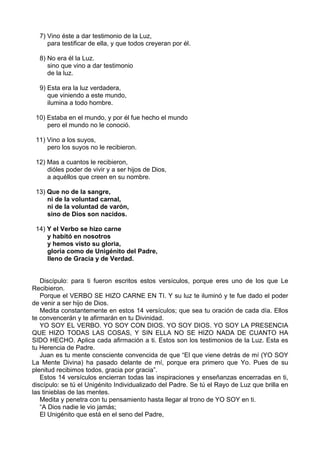 7) Vino éste a dar testimonio de la Luz,
para testificar de ella, y que todos creyeran por él.
8) No era él la Luz.
sino que vino a dar testimonio
de la luz.
9) Esta era la luz verdadera,
que viniendo a este mundo,
ilumina a todo hombre.
10) Estaba en el mundo, y por él fue hecho el mundo
pero el mundo no le conoció.
11) Vino a los suyos,
pero los suyos no le recibieron.
12) Mas a cuantos le recibieron,
dióles poder de vivir y a ser hijos de Dios,
a aquéllos que creen en su nombre.
13) Que no de la sangre,
ni de la voluntad carnal,
ni de la voluntad de varón,
sino de Dios son nacidos.
14) Y el Verbo se hizo carne
y habitó en nosotros
y hemos visto su gloria,
gloria como de Unigénito del Padre,
lleno de Gracia y de Verdad.
Discípulo: para ti fueron escritos estos versículos, porque eres uno de los que Le
Recibieron.
Porque el VERBO SE HIZO CARNE EN TI. Y su luz te iluminó y te fue dado el poder
de venir a ser hijo de Dios.
Medita constantemente en estos 14 versículos; que sea tu oración de cada día. Ellos
te convencerán y te afirmarán en tu Divinidad.
YO SOY EL VERBO. YO SOY CON DIOS. YO SOY DIOS. YO SOY LA PRESENCIA
QUE HIZO TODAS LAS COSAS, Y SIN ELLA NO SE HIZO NADA DE CUANTO HA
SIDO HECHO. Aplica cada afirmación a ti. Estos son los testimonios de la Luz. Esta es
tu Herencia de Padre.
Juan es tu mente consciente convencida de que “El que viene detrás de mí (YO SOY
La Mente Divina) ha pasado delante de mí, porque era primero que Yo. Pues de su
plenitud recibimos todos, gracia por gracia”.
Estos 14 versículos encierran todas las inspiraciones y enseñanzas encerradas en ti,
discípulo: se tú el Unigénito Individualizado del Padre. Se tú el Rayo de Luz que brilla en
las tinieblas de las mentes.
Medita y penetra con tu pensamiento hasta llegar al trono de YO SOY en ti.
“A Dios nadie le vio jamás;
El Unigénito que está en el seno del Padre,
 
