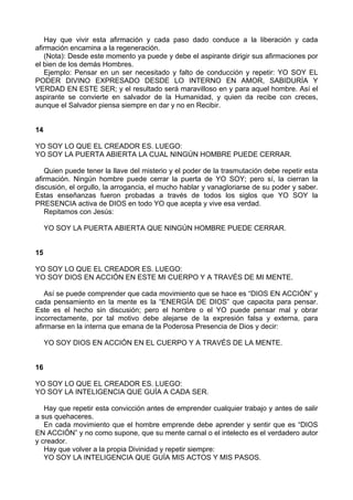 Hay que vivir esta afirmación y cada paso dado conduce a la liberación y cada
afirmación encamina a la regeneración.
(Nota): Desde este momento ya puede y debe el aspirante dirigir sus afirmaciones por
el bien de los demás Hombres.
Ejemplo: Pensar en un ser necesitado y falto de conducción y repetir: YO SOY EL
PODER DIVINO EXPRESADO DESDE LO INTERNO EN AMOR, SABIDURÍA Y
VERDAD EN ESTE SER; y el resultado será maravilloso en y para aquel hombre. Así el
aspirante se convierte en salvador de la Humanidad, y quien da recibe con creces,
aunque el Salvador piensa siempre en dar y no en Recibir.
14
YO SOY LO QUE EL CREADOR ES. LUEGO:
YO SOY LA PUERTA ABIERTA LA CUAL NINGÚN HOMBRE PUEDE CERRAR.
Quien puede tener la llave del misterio y el poder de la trasmutación debe repetir esta
afirmación. Ningún hombre puede cerrar la puerta de YO SOY; pero sí, la cierran la
discusión, el orgullo, la arrogancia, el mucho hablar y vanagloriarse de su poder y saber.
Estas enseñanzas fueron probadas a través de todos los siglos que YO SOY la
PRESENCIA activa de DIOS en todo YO que acepta y vive esa verdad.
Repitamos con Jesús:
YO SOY LA PUERTA ABIERTA QUE NINGÚN HOMBRE PUEDE CERRAR.
15
YO SOY LO QUE EL CREADOR ES. LUEGO:
YO SOY DIOS EN ACCIÓN EN ESTE MI CUERPO Y A TRAVÉS DE MI MENTE.
Así se puede comprender que cada movimiento que se hace es “DIOS EN ACCIÓN” y
cada pensamiento en la mente es la “ENERGÍA DE DIOS” que capacita para pensar.
Este es el hecho sin discusión; pero el hombre o el YO puede pensar mal y obrar
incorrectamente, por tal motivo debe alejarse de la expresión falsa y externa, para
afirmarse en la interna que emana de la Poderosa Presencia de Dios y decir:
YO SOY DIOS EN ACCIÓN EN EL CUERPO Y A TRAVÉS DE LA MENTE.
16
YO SOY LO QUE EL CREADOR ES. LUEGO:
YO SOY LA INTELIGENCIA QUE GUÍA A CADA SER.
Hay que repetir esta convicción antes de emprender cualquier trabajo y antes de salir
a sus quehaceres.
En cada movimiento que el hombre emprende debe aprender y sentir que es “DIOS
EN ACCIÓN” y no como supone, que su mente carnal o el intelecto es el verdadero autor
y creador.
Hay que volver a la propia Divinidad y repetir siempre:
YO SOY LA INTELIGENCIA QUE GUÍA MIS ACTOS Y MIS PASOS.
 